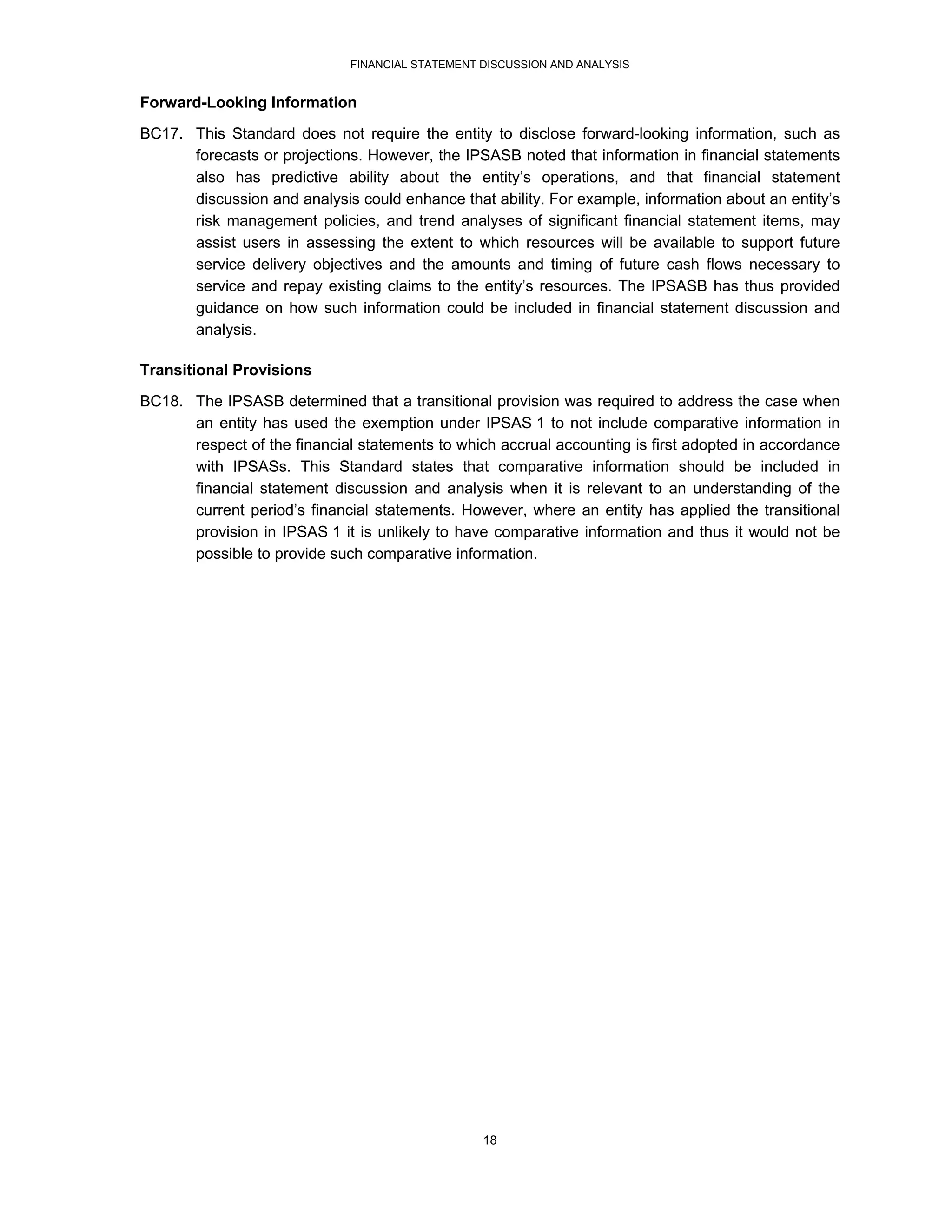 FINANCIAL STATEMENT DISCUSSION AND ANALYSIS


Forward-Looking Information
BC17. This Standard does not require the entity to disclose forward-looking information, such as
      forecasts or projections. However, the IPSASB noted that information in financial statements
      also has predictive ability about the entity’s operations, and that financial statement
      discussion and analysis could enhance that ability. For example, information about an entity’s
      risk management policies, and trend analyses of significant financial statement items, may
      assist users in assessing the extent to which resources will be available to support future
      service delivery objectives and the amounts and timing of future cash flows necessary to
      service and repay existing claims to the entity’s resources. The IPSASB has thus provided
      guidance on how such information could be included in financial statement discussion and
      analysis.

Transitional Provisions

BC18. The IPSASB determined that a transitional provision was required to address the case when
      an entity has used the exemption under IPSAS 1 to not include comparative information in
      respect of the financial statements to which accrual accounting is first adopted in accordance
      with IPSASs. This Standard states that comparative information should be included in
      financial statement discussion and analysis when it is relevant to an understanding of the
      current period’s financial statements. However, where an entity has applied the transitional
      provision in IPSAS 1 it is unlikely to have comparative information and thus it would not be
      possible to provide such comparative information.




                                                  18
 