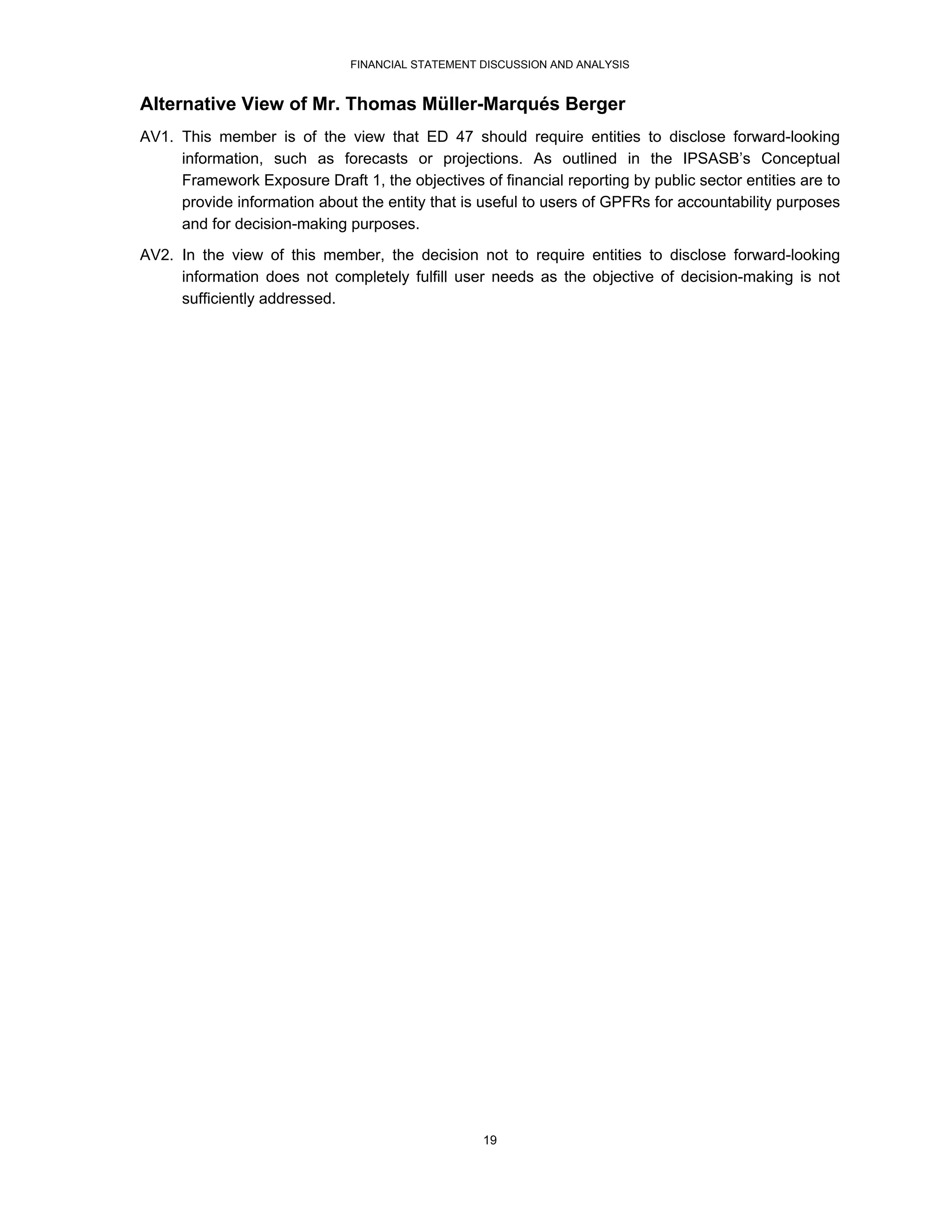 FINANCIAL STATEMENT DISCUSSION AND ANALYSIS


Alternative View of Mr. Thomas Müller-Marqués Berger
AV1. This member is of the view that ED 47 should require entities to disclose forward-looking
     information, such as forecasts or projections. As outlined in the IPSASB’s Conceptual
     Framework Exposure Draft 1, the objectives of financial reporting by public sector entities are to
     provide information about the entity that is useful to users of GPFRs for accountability purposes
     and for decision-making purposes.
AV2. In the view of this member, the decision not to require entities to disclose forward-looking
     information does not completely fulfill user needs as the objective of decision-making is not
     sufficiently addressed.




                                                  19
 