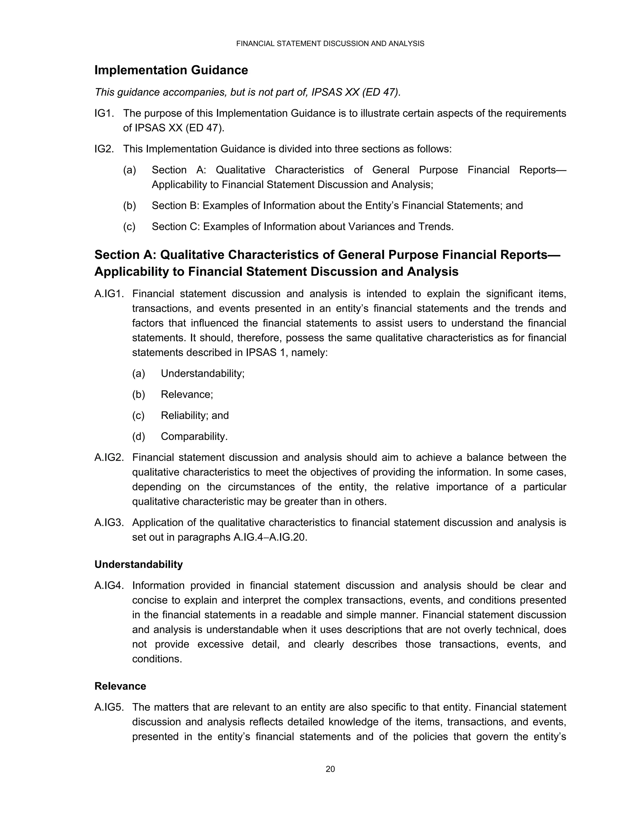 FINANCIAL STATEMENT DISCUSSION AND ANALYSIS


Implementation Guidance
This guidance accompanies, but is not part of, IPSAS XX (ED 47).
IG1. The purpose of this Implementation Guidance is to illustrate certain aspects of the requirements
     of IPSAS XX (ED 47).
IG2. This Implementation Guidance is divided into three sections as follows:

      (a)     Section A: Qualitative Characteristics of General Purpose Financial Reports—
              Applicability to Financial Statement Discussion and Analysis;
      (b)     Section B: Examples of Information about the Entity’s Financial Statements; and
      (c)     Section C: Examples of Information about Variances and Trends.

Section A: Qualitative Characteristics of General Purpose Financial Reports—
Applicability to Financial Statement Discussion and Analysis
A.IG1. Financial statement discussion and analysis is intended to explain the significant items,
       transactions, and events presented in an entity’s financial statements and the trends and
       factors that influenced the financial statements to assist users to understand the financial
       statements. It should, therefore, possess the same qualitative characteristics as for financial
       statements described in IPSAS 1, namely:
        (a)    Understandability;
        (b)    Relevance;
        (c)    Reliability; and
        (d)    Comparability.
A.IG2. Financial statement discussion and analysis should aim to achieve a balance between the
       qualitative characteristics to meet the objectives of providing the information. In some cases,
       depending on the circumstances of the entity, the relative importance of a particular
       qualitative characteristic may be greater than in others.

A.IG3. Application of the qualitative characteristics to financial statement discussion and analysis is
       set out in paragraphs A.IG.4A.IG.20.

Understandability
A.IG4. Information provided in financial statement discussion and analysis should be clear and
       concise to explain and interpret the complex transactions, events, and conditions presented
       in the financial statements in a readable and simple manner. Financial statement discussion
       and analysis is understandable when it uses descriptions that are not overly technical, does
       not provide excessive detail, and clearly describes those transactions, events, and
       conditions.

Relevance
A.IG5. The matters that are relevant to an entity are also specific to that entity. Financial statement
       discussion and analysis reflects detailed knowledge of the items, transactions, and events,
       presented in the entity’s financial statements and of the policies that govern the entity’s


                                                      20
 