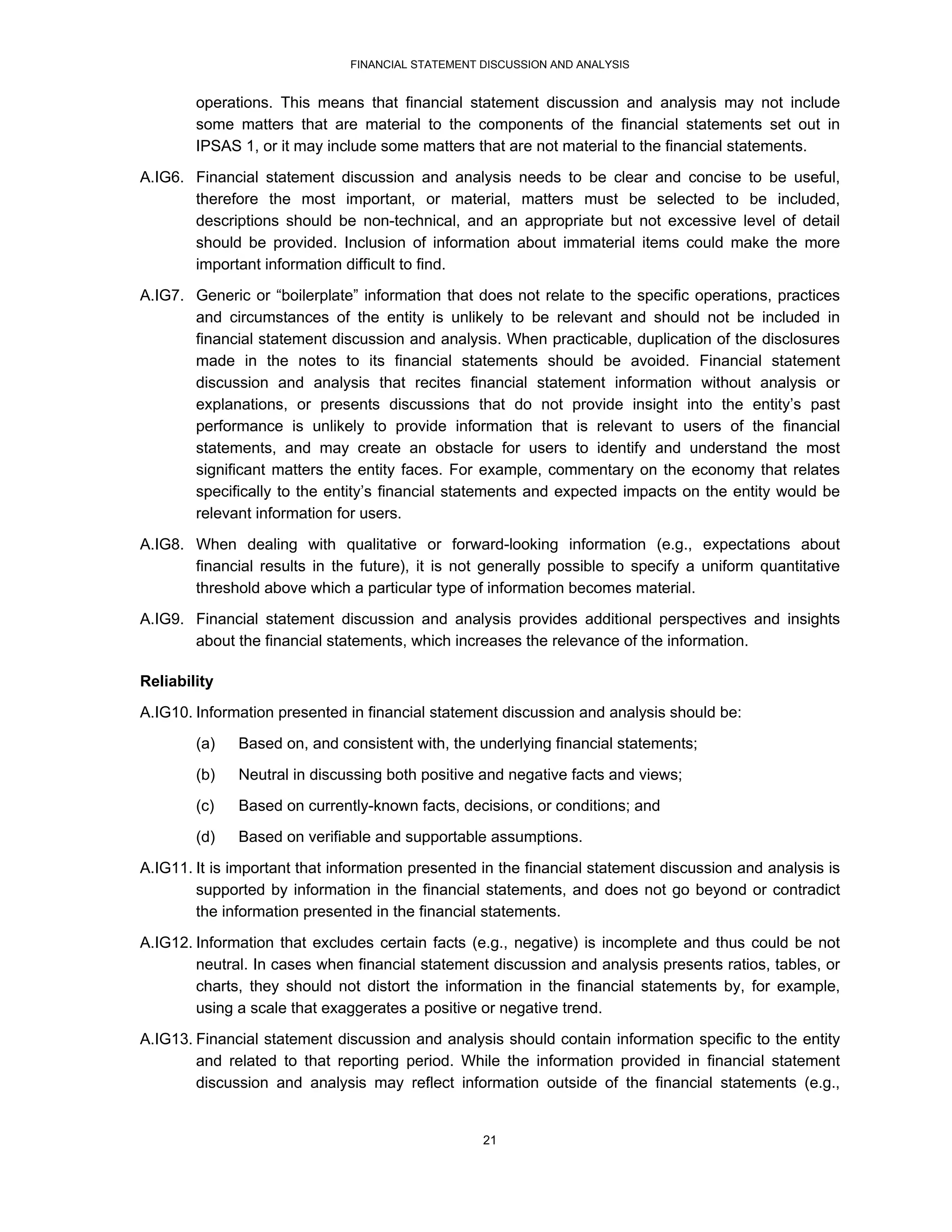 FINANCIAL STATEMENT DISCUSSION AND ANALYSIS


        operations. This means that financial statement discussion and analysis may not include
        some matters that are material to the components of the financial statements set out in
        IPSAS 1, or it may include some matters that are not material to the financial statements.

A.IG6. Financial statement discussion and analysis needs to be clear and concise to be useful,
       therefore the most important, or material, matters must be selected to be included,
       descriptions should be non-technical, and an appropriate but not excessive level of detail
       should be provided. Inclusion of information about immaterial items could make the more
       important information difficult to find.
A.IG7. Generic or “boilerplate” information that does not relate to the specific operations, practices
       and circumstances of the entity is unlikely to be relevant and should not be included in
       financial statement discussion and analysis. When practicable, duplication of the disclosures
       made in the notes to its financial statements should be avoided. Financial statement
       discussion and analysis that recites financial statement information without analysis or
       explanations, or presents discussions that do not provide insight into the entity’s past
       performance is unlikely to provide information that is relevant to users of the financial
       statements, and may create an obstacle for users to identify and understand the most
       significant matters the entity faces. For example, commentary on the economy that relates
       specifically to the entity’s financial statements and expected impacts on the entity would be
       relevant information for users.
A.IG8. When dealing with qualitative or forward-looking information (e.g., expectations about
       financial results in the future), it is not generally possible to specify a uniform quantitative
       threshold above which a particular type of information becomes material.
A.IG9. Financial statement discussion and analysis provides additional perspectives and insights
       about the financial statements, which increases the relevance of the information.

Reliability
A.IG10. Information presented in financial statement discussion and analysis should be:
        (a)   Based on, and consistent with, the underlying financial statements;

        (b)   Neutral in discussing both positive and negative facts and views;
        (c)   Based on currently-known facts, decisions, or conditions; and
        (d)   Based on verifiable and supportable assumptions.
A.IG11. It is important that information presented in the financial statement discussion and analysis is
        supported by information in the financial statements, and does not go beyond or contradict
        the information presented in the financial statements.

A.IG12. Information that excludes certain facts (e.g., negative) is incomplete and thus could be not
        neutral. In cases when financial statement discussion and analysis presents ratios, tables, or
        charts, they should not distort the information in the financial statements by, for example,
        using a scale that exaggerates a positive or negative trend.
A.IG13. Financial statement discussion and analysis should contain information specific to the entity
        and related to that reporting period. While the information provided in financial statement
        discussion and analysis may reflect information outside of the financial statements (e.g.,


                                                   21
 