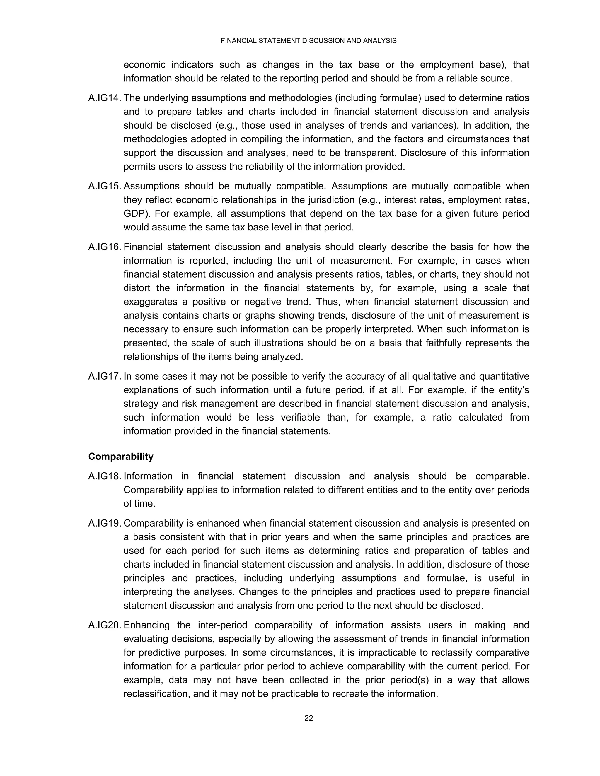 FINANCIAL STATEMENT DISCUSSION AND ANALYSIS


        economic indicators such as changes in the tax base or the employment base), that
        information should be related to the reporting period and should be from a reliable source.
A.IG14. The underlying assumptions and methodologies (including formulae) used to determine ratios
        and to prepare tables and charts included in financial statement discussion and analysis
        should be disclosed (e.g., those used in analyses of trends and variances). In addition, the
        methodologies adopted in compiling the information, and the factors and circumstances that
        support the discussion and analyses, need to be transparent. Disclosure of this information
        permits users to assess the reliability of the information provided.
A.IG15. Assumptions should be mutually compatible. Assumptions are mutually compatible when
        they reflect economic relationships in the jurisdiction (e.g., interest rates, employment rates,
        GDP). For example, all assumptions that depend on the tax base for a given future period
        would assume the same tax base level in that period.
A.IG16. Financial statement discussion and analysis should clearly describe the basis for how the
        information is reported, including the unit of measurement. For example, in cases when
        financial statement discussion and analysis presents ratios, tables, or charts, they should not
        distort the information in the financial statements by, for example, using a scale that
        exaggerates a positive or negative trend. Thus, when financial statement discussion and
        analysis contains charts or graphs showing trends, disclosure of the unit of measurement is
        necessary to ensure such information can be properly interpreted. When such information is
        presented, the scale of such illustrations should be on a basis that faithfully represents the
        relationships of the items being analyzed.
A.IG17. In some cases it may not be possible to verify the accuracy of all qualitative and quantitative
        explanations of such information until a future period, if at all. For example, if the entity’s
        strategy and risk management are described in financial statement discussion and analysis,
        such information would be less verifiable than, for example, a ratio calculated from
        information provided in the financial statements.

Comparability

A.IG18. Information in financial statement discussion and analysis should be comparable.
        Comparability applies to information related to different entities and to the entity over periods
        of time.
A.IG19. Comparability is enhanced when financial statement discussion and analysis is presented on
        a basis consistent with that in prior years and when the same principles and practices are
        used for each period for such items as determining ratios and preparation of tables and
        charts included in financial statement discussion and analysis. In addition, disclosure of those
        principles and practices, including underlying assumptions and formulae, is useful in
        interpreting the analyses. Changes to the principles and practices used to prepare financial
        statement discussion and analysis from one period to the next should be disclosed.
A.IG20. Enhancing the inter-period comparability of information assists users in making and
        evaluating decisions, especially by allowing the assessment of trends in financial information
        for predictive purposes. In some circumstances, it is impracticable to reclassify comparative
        information for a particular prior period to achieve comparability with the current period. For
        example, data may not have been collected in the prior period(s) in a way that allows
        reclassification, and it may not be practicable to recreate the information.

                                                   22
 