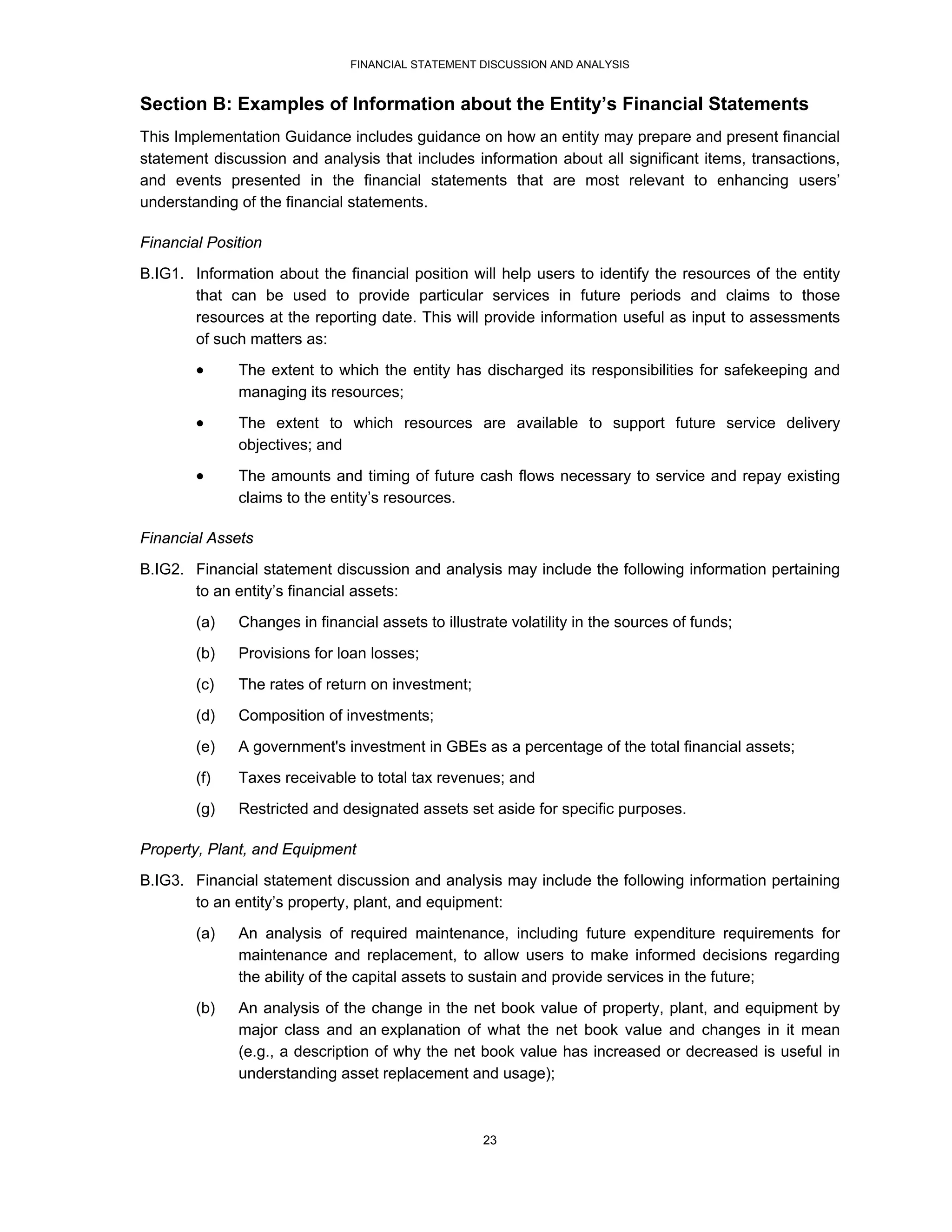FINANCIAL STATEMENT DISCUSSION AND ANALYSIS


Section B: Examples of Information about the Entity’s Financial Statements
This Implementation Guidance includes guidance on how an entity may prepare and present financial
statement discussion and analysis that includes information about all significant items, transactions,
and events presented in the financial statements that are most relevant to enhancing users’
understanding of the financial statements.

Financial Position
B.IG1. Information about the financial position will help users to identify the resources of the entity
       that can be used to provide particular services in future periods and claims to those
       resources at the reporting date. This will provide information useful as input to assessments
       of such matters as:
             The extent to which the entity has discharged its responsibilities for safekeeping and
              managing its resources;
             The extent to which resources are available to support future service delivery
              objectives; and

             The amounts and timing of future cash flows necessary to service and repay existing
              claims to the entity’s resources.

Financial Assets
B.IG2. Financial statement discussion and analysis may include the following information pertaining
       to an entity’s financial assets:
        (a)   Changes in financial assets to illustrate volatility in the sources of funds;

        (b)   Provisions for loan losses;
        (c)   The rates of return on investment;
        (d)   Composition of investments;

        (e)   A government's investment in GBEs as a percentage of the total financial assets;
        (f)   Taxes receivable to total tax revenues; and
        (g)   Restricted and designated assets set aside for specific purposes.

Property, Plant, and Equipment
B.IG3. Financial statement discussion and analysis may include the following information pertaining
       to an entity’s property, plant, and equipment:
        (a)   An analysis of required maintenance, including future expenditure requirements for
              maintenance and replacement, to allow users to make informed decisions regarding
              the ability of the capital assets to sustain and provide services in the future;

        (b)   An analysis of the change in the net book value of property, plant, and equipment by
              major class and an explanation of what the net book value and changes in it mean
              (e.g., a description of why the net book value has increased or decreased is useful in
              understanding asset replacement and usage);



                                                    23
 