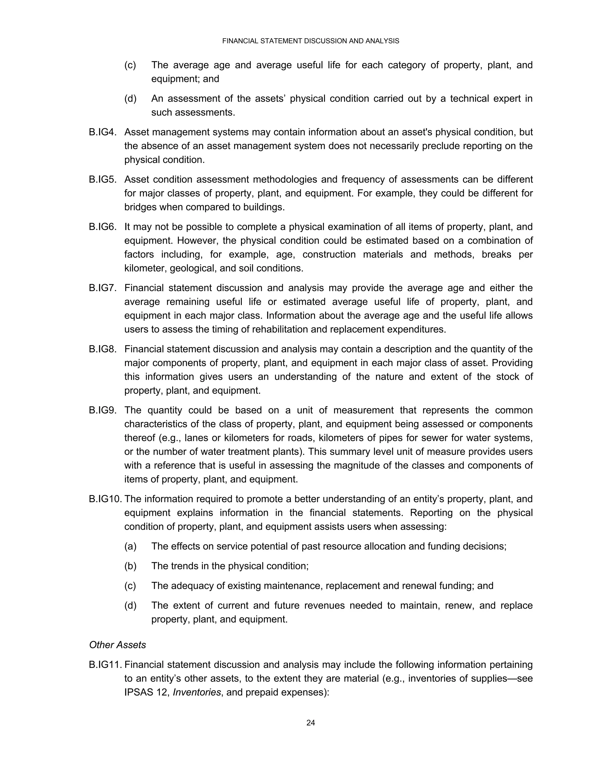FINANCIAL STATEMENT DISCUSSION AND ANALYSIS


        (c)    The average age and average useful life for each category of property, plant, and
               equipment; and
        (d)    An assessment of the assets’ physical condition carried out by a technical expert in
               such assessments.
B.IG4. Asset management systems may contain information about an asset's physical condition, but
       the absence of an asset management system does not necessarily preclude reporting on the
       physical condition.
B.IG5. Asset condition assessment methodologies and frequency of assessments can be different
       for major classes of property, plant, and equipment. For example, they could be different for
       bridges when compared to buildings.
B.IG6. It may not be possible to complete a physical examination of all items of property, plant, and
       equipment. However, the physical condition could be estimated based on a combination of
       factors including, for example, age, construction materials and methods, breaks per
       kilometer, geological, and soil conditions.
B.IG7. Financial statement discussion and analysis may provide the average age and either the
       average remaining useful life or estimated average useful life of property, plant, and
       equipment in each major class. Information about the average age and the useful life allows
       users to assess the timing of rehabilitation and replacement expenditures.
B.IG8. Financial statement discussion and analysis may contain a description and the quantity of the
       major components of property, plant, and equipment in each major class of asset. Providing
       this information gives users an understanding of the nature and extent of the stock of
       property, plant, and equipment.
B.IG9. The quantity could be based on a unit of measurement that represents the common
       characteristics of the class of property, plant, and equipment being assessed or components
       thereof (e.g., lanes or kilometers for roads, kilometers of pipes for sewer for water systems,
       or the number of water treatment plants). This summary level unit of measure provides users
       with a reference that is useful in assessing the magnitude of the classes and components of
       items of property, plant, and equipment.
B.IG10. The information required to promote a better understanding of an entity’s property, plant, and
        equipment explains information in the financial statements. Reporting on the physical
        condition of property, plant, and equipment assists users when assessing:
        (a)    The effects on service potential of past resource allocation and funding decisions;
        (b)    The trends in the physical condition;
        (c)    The adequacy of existing maintenance, replacement and renewal funding; and
        (d)    The extent of current and future revenues needed to maintain, renew, and replace
               property, plant, and equipment.

Other Assets
B.IG11. Financial statement discussion and analysis may include the following information pertaining
        to an entity’s other assets, to the extent they are material (e.g., inventories of supplies—see
        IPSAS 12, Inventories, and prepaid expenses):


                                                   24
 
