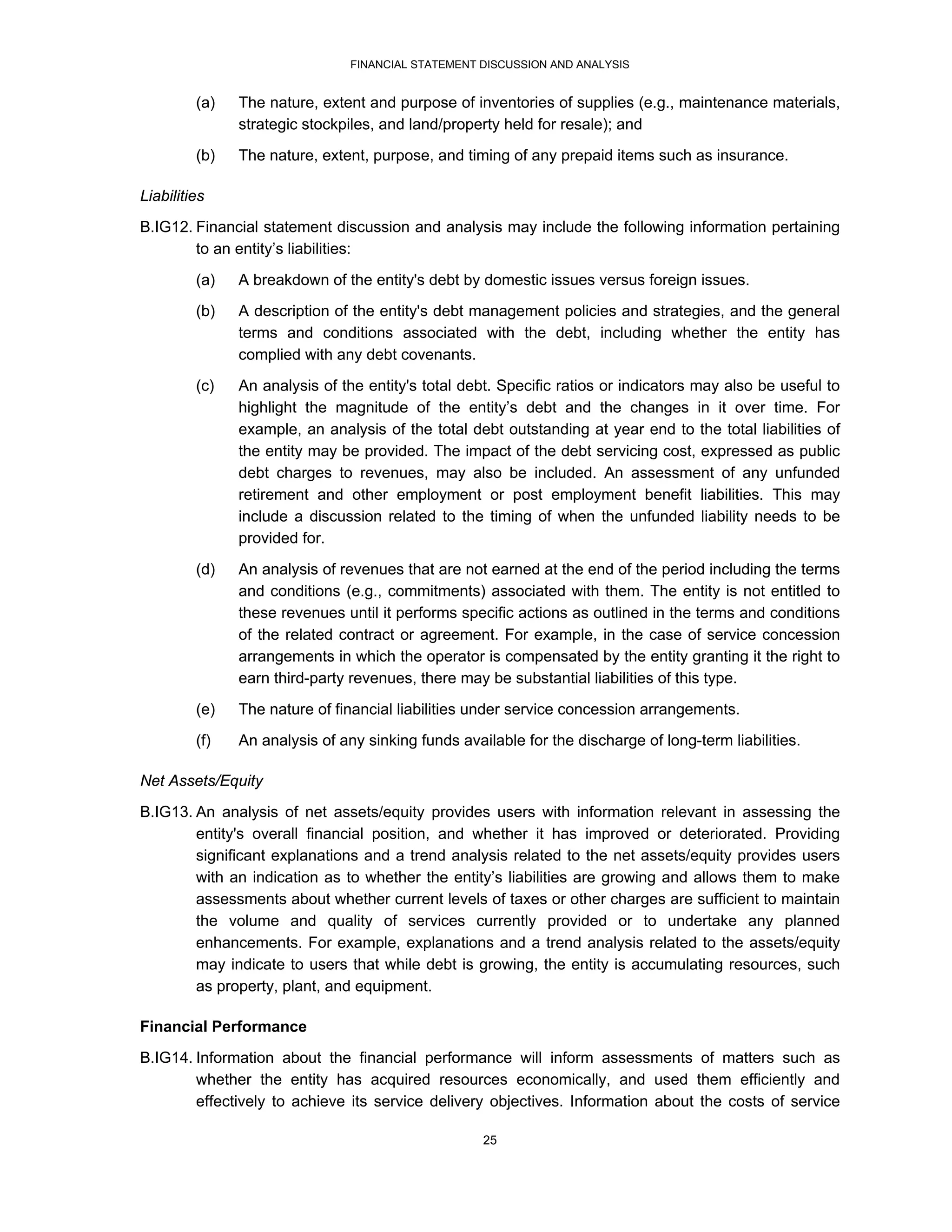 FINANCIAL STATEMENT DISCUSSION AND ANALYSIS


         (a)   The nature, extent and purpose of inventories of supplies (e.g., maintenance materials,
               strategic stockpiles, and land/property held for resale); and
         (b)   The nature, extent, purpose, and timing of any prepaid items such as insurance.

Liabilities
B.IG12. Financial statement discussion and analysis may include the following information pertaining
        to an entity’s liabilities:

         (a)   A breakdown of the entity's debt by domestic issues versus foreign issues.
         (b)   A description of the entity's debt management policies and strategies, and the general
               terms and conditions associated with the debt, including whether the entity has
               complied with any debt covenants.
         (c)   An analysis of the entity's total debt. Specific ratios or indicators may also be useful to
               highlight the magnitude of the entity’s debt and the changes in it over time. For
               example, an analysis of the total debt outstanding at year end to the total liabilities of
               the entity may be provided. The impact of the debt servicing cost, expressed as public
               debt charges to revenues, may also be included. An assessment of any unfunded
               retirement and other employment or post employment benefit liabilities. This may
               include a discussion related to the timing of when the unfunded liability needs to be
               provided for.

         (d)   An analysis of revenues that are not earned at the end of the period including the terms
               and conditions (e.g., commitments) associated with them. The entity is not entitled to
               these revenues until it performs specific actions as outlined in the terms and conditions
               of the related contract or agreement. For example, in the case of service concession
               arrangements in which the operator is compensated by the entity granting it the right to
               earn third-party revenues, there may be substantial liabilities of this type.

         (e)   The nature of financial liabilities under service concession arrangements.
         (f)   An analysis of any sinking funds available for the discharge of long-term liabilities.

Net Assets/Equity

B.IG13. An analysis of net assets/equity provides users with information relevant in assessing the
        entity's overall financial position, and whether it has improved or deteriorated. Providing
        significant explanations and a trend analysis related to the net assets/equity provides users
        with an indication as to whether the entity’s liabilities are growing and allows them to make
        assessments about whether current levels of taxes or other charges are sufficient to maintain
        the volume and quality of services currently provided or to undertake any planned
        enhancements. For example, explanations and a trend analysis related to the assets/equity
        may indicate to users that while debt is growing, the entity is accumulating resources, such
        as property, plant, and equipment.

Financial Performance
B.IG14. Information about the financial performance will inform assessments of matters such as
        whether the entity has acquired resources economically, and used them efficiently and
        effectively to achieve its service delivery objectives. Information about the costs of service

                                                    25
 
