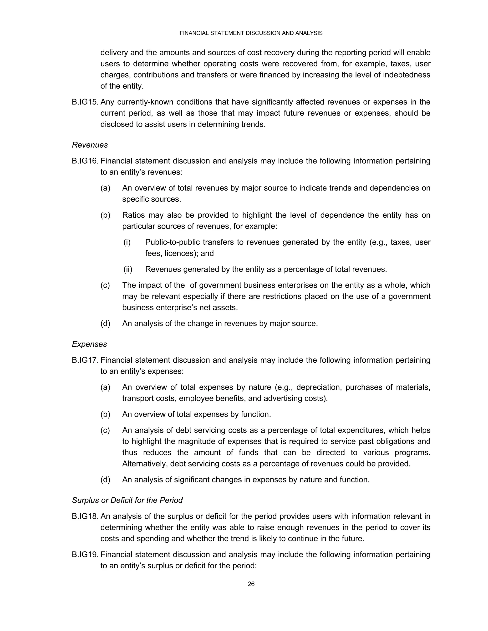 FINANCIAL STATEMENT DISCUSSION AND ANALYSIS


        delivery and the amounts and sources of cost recovery during the reporting period will enable
        users to determine whether operating costs were recovered from, for example, taxes, user
        charges, contributions and transfers or were financed by increasing the level of indebtedness
        of the entity.
B.IG15. Any currently-known conditions that have significantly affected revenues or expenses in the
        current period, as well as those that may impact future revenues or expenses, should be
        disclosed to assist users in determining trends.

Revenues
B.IG16. Financial statement discussion and analysis may include the following information pertaining
        to an entity’s revenues:
        (a)    An overview of total revenues by major source to indicate trends and dependencies on
               specific sources.

        (b)    Ratios may also be provided to highlight the level of dependence the entity has on
               particular sources of revenues, for example:
               (i)    Public-to-public transfers to revenues generated by the entity (e.g., taxes, user
                      fees, licences); and
               (ii)   Revenues generated by the entity as a percentage of total revenues.
        (c)    The impact of the of government business enterprises on the entity as a whole, which
               may be relevant especially if there are restrictions placed on the use of a government
               business enterprise’s net assets.
        (d)    An analysis of the change in revenues by major source.

Expenses
B.IG17. Financial statement discussion and analysis may include the following information pertaining
        to an entity’s expenses:

        (a)    An overview of total expenses by nature (e.g., depreciation, purchases of materials,
               transport costs, employee benefits, and advertising costs).
        (b)    An overview of total expenses by function.
        (c)    An analysis of debt servicing costs as a percentage of total expenditures, which helps
               to highlight the magnitude of expenses that is required to service past obligations and
               thus reduces the amount of funds that can be directed to various programs.
               Alternatively, debt servicing costs as a percentage of revenues could be provided.
        (d)    An analysis of significant changes in expenses by nature and function.

Surplus or Deficit for the Period
B.IG18. An analysis of the surplus or deficit for the period provides users with information relevant in
        determining whether the entity was able to raise enough revenues in the period to cover its
        costs and spending and whether the trend is likely to continue in the future.

B.IG19. Financial statement discussion and analysis may include the following information pertaining
        to an entity’s surplus or deficit for the period:

                                                    26
 