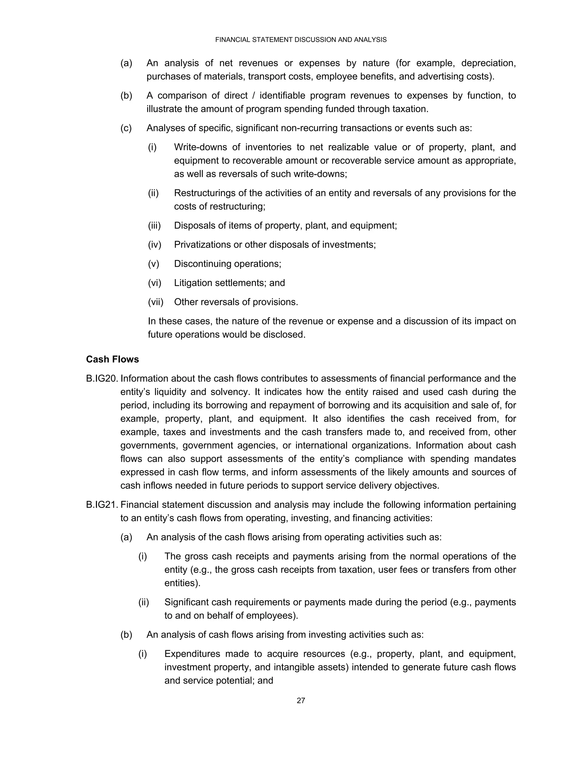 FINANCIAL STATEMENT DISCUSSION AND ANALYSIS


        (a)      An analysis of net revenues or expenses by nature (for example, depreciation,
                 purchases of materials, transport costs, employee benefits, and advertising costs).
        (b)      A comparison of direct / identifiable program revenues to expenses by function, to
                 illustrate the amount of program spending funded through taxation.
        (c)      Analyses of specific, significant non-recurring transactions or events such as:
                    (i)       Write-downs of inventories to net realizable value or of property, plant, and
                              equipment to recoverable amount or recoverable service amount as appropriate,
                              as well as reversals of such write-downs;
                    (ii)      Restructurings of the activities of an entity and reversals of any provisions for the
                              costs of restructuring;
                    (iii)     Disposals of items of property, plant, and equipment;
                    (iv)      Privatizations or other disposals of investments;
                    (v)       Discontinuing operations;
                    (vi)      Litigation settlements; and
                    (vii)     Other reversals of provisions.
                    In these cases, the nature of the revenue or expense and a discussion of its impact on
                    future operations would be disclosed.

Cash Flows

B.IG20. Information about the cash flows contributes to assessments of financial performance and the
        entity’s liquidity and solvency. It indicates how the entity raised and used cash during the
        period, including its borrowing and repayment of borrowing and its acquisition and sale of, for
        example, property, plant, and equipment. It also identifies the cash received from, for
        example, taxes and investments and the cash transfers made to, and received from, other
        governments, government agencies, or international organizations. Information about cash
        flows can also support assessments of the entity’s compliance with spending mandates
        expressed in cash flow terms, and inform assessments of the likely amounts and sources of
        cash inflows needed in future periods to support service delivery objectives.
B.IG21. Financial statement discussion and analysis may include the following information pertaining
        to an entity’s cash flows from operating, investing, and financing activities:
        (a)      An analysis of the cash flows arising from operating activities such as:
              (i)           The gross cash receipts and payments arising from the normal operations of the
                            entity (e.g., the gross cash receipts from taxation, user fees or transfers from other
                            entities).
              (ii)          Significant cash requirements or payments made during the period (e.g., payments
                            to and on behalf of employees).
        (b)      An analysis of cash flows arising from investing activities such as:

              (i)           Expenditures made to acquire resources (e.g., property, plant, and equipment,
                            investment property, and intangible assets) intended to generate future cash flows
                            and service potential; and

                                                            27
 