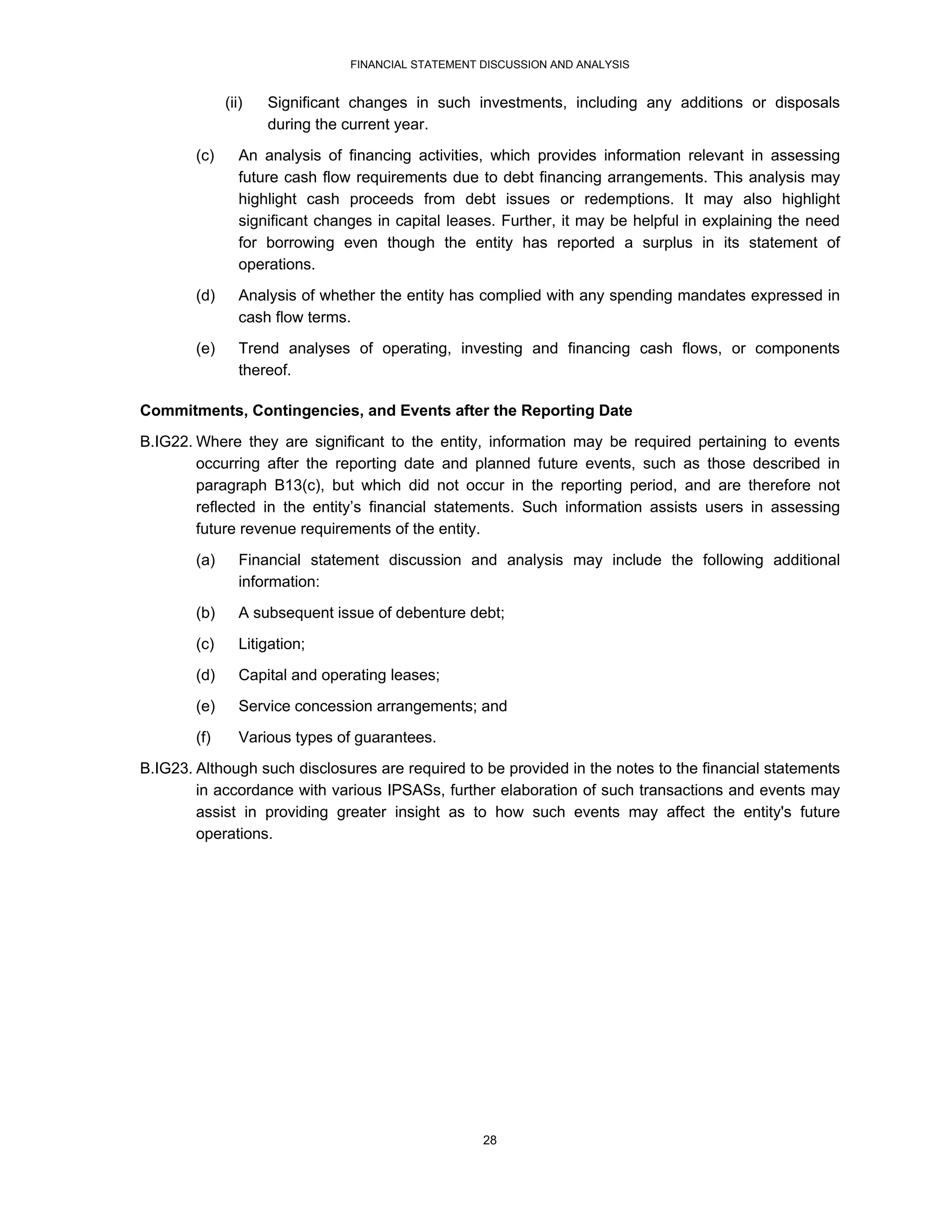 FINANCIAL STATEMENT DISCUSSION AND ANALYSIS


              (ii)   Significant changes in such investments, including any additions or disposals
                     during the current year.
        (c)      An analysis of financing activities, which provides information relevant in assessing
                 future cash flow requirements due to debt financing arrangements. This analysis may
                 highlight cash proceeds from debt issues or redemptions. It may also highlight
                 significant changes in capital leases. Further, it may be helpful in explaining the need
                 for borrowing even though the entity has reported a surplus in its statement of
                 operations.
        (d)      Analysis of whether the entity has complied with any spending mandates expressed in
                 cash flow terms.
        (e)      Trend analyses of operating, investing and financing cash flows, or components
                 thereof.

Commitments, Contingencies, and Events after the Reporting Date
B.IG22. Where they are significant to the entity, information may be required pertaining to events
        occurring after the reporting date and planned future events, such as those described in
        paragraph B13(c), but which did not occur in the reporting period, and are therefore not
        reflected in the entity’s financial statements. Such information assists users in assessing
        future revenue requirements of the entity.
        (a)      Financial statement discussion and analysis may include the following additional
                 information:
        (b)      A subsequent issue of debenture debt;

        (c)      Litigation;
        (d)      Capital and operating leases;
        (e)      Service concession arrangements; and
        (f)      Various types of guarantees.
B.IG23. Although such disclosures are required to be provided in the notes to the financial statements
        in accordance with various IPSASs, further elaboration of such transactions and events may
        assist in providing greater insight as to how such events may affect the entity's future
        operations.




                                                     28
 