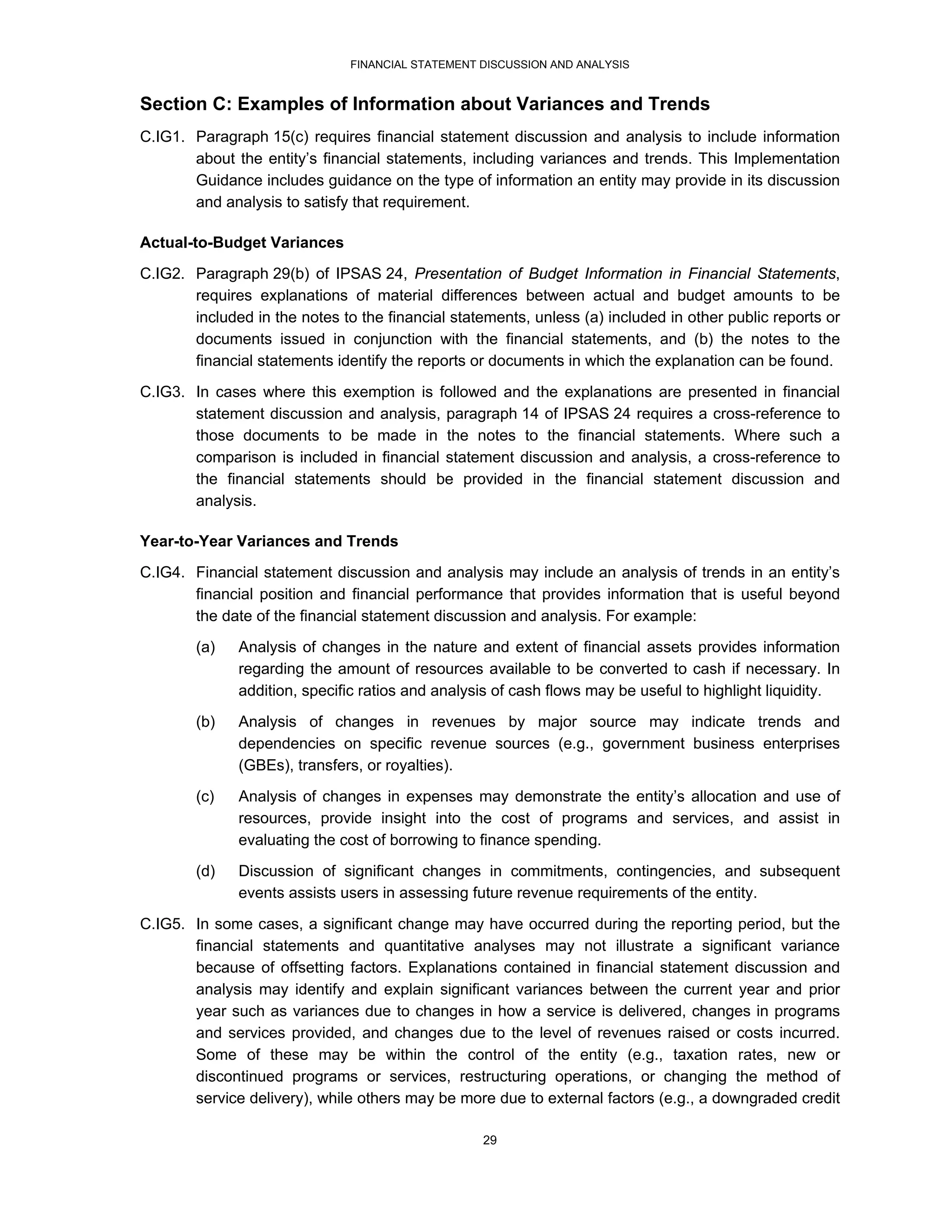FINANCIAL STATEMENT DISCUSSION AND ANALYSIS


Section C: Examples of Information about Variances and Trends
C.IG1. Paragraph 15(c) requires financial statement discussion and analysis to include information
       about the entity’s financial statements, including variances and trends. This Implementation
       Guidance includes guidance on the type of information an entity may provide in its discussion
       and analysis to satisfy that requirement.

Actual-to-Budget Variances
C.IG2. Paragraph 29(b) of IPSAS 24, Presentation of Budget Information in Financial Statements,
       requires explanations of material differences between actual and budget amounts to be
       included in the notes to the financial statements, unless (a) included in other public reports or
       documents issued in conjunction with the financial statements, and (b) the notes to the
       financial statements identify the reports or documents in which the explanation can be found.
C.IG3. In cases where this exemption is followed and the explanations are presented in financial
       statement discussion and analysis, paragraph 14 of IPSAS 24 requires a cross-reference to
       those documents to be made in the notes to the financial statements. Where such a
       comparison is included in financial statement discussion and analysis, a cross-reference to
       the financial statements should be provided in the financial statement discussion and
       analysis.

Year-to-Year Variances and Trends
C.IG4. Financial statement discussion and analysis may include an analysis of trends in an entity’s
       financial position and financial performance that provides information that is useful beyond
       the date of the financial statement discussion and analysis. For example:
        (a)   Analysis of changes in the nature and extent of financial assets provides information
              regarding the amount of resources available to be converted to cash if necessary. In
              addition, specific ratios and analysis of cash flows may be useful to highlight liquidity.
        (b)   Analysis of changes in revenues by major source may indicate trends and
              dependencies on specific revenue sources (e.g., government business enterprises
              (GBEs), transfers, or royalties).
        (c)   Analysis of changes in expenses may demonstrate the entity’s allocation and use of
              resources, provide insight into the cost of programs and services, and assist in
              evaluating the cost of borrowing to finance spending.
        (d)   Discussion of significant changes in commitments, contingencies, and subsequent
              events assists users in assessing future revenue requirements of the entity.
C.IG5. In some cases, a significant change may have occurred during the reporting period, but the
       financial statements and quantitative analyses may not illustrate a significant variance
       because of offsetting factors. Explanations contained in financial statement discussion and
       analysis may identify and explain significant variances between the current year and prior
       year such as variances due to changes in how a service is delivered, changes in programs
       and services provided, and changes due to the level of revenues raised or costs incurred.
       Some of these may be within the control of the entity (e.g., taxation rates, new or
       discontinued programs or services, restructuring operations, or changing the method of
       service delivery), while others may be more due to external factors (e.g., a downgraded credit

                                                   29
 