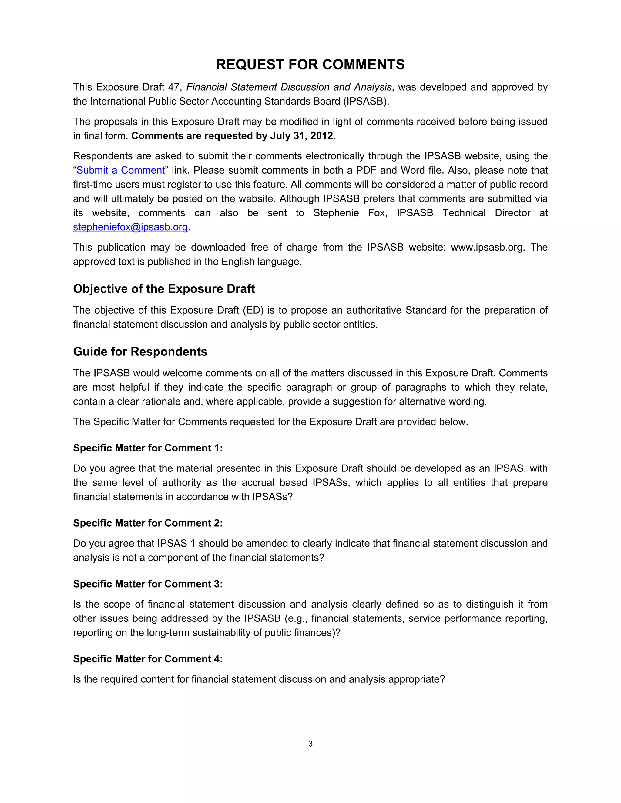 REQUEST FOR COMMENTS
This Exposure Draft 47, Financial Statement Discussion and Analysis, was developed and approved by
the International Public Sector Accounting Standards Board (IPSASB).
The proposals in this Exposure Draft may be modified in light of comments received before being issued
in final form. Comments are requested by July 31, 2012.
Respondents are asked to submit their comments electronically through the IPSASB website, using the
“Submit a Comment” link. Please submit comments in both a PDF and Word file. Also, please note that
first-time users must register to use this feature. All comments will be considered a matter of public record
and will ultimately be posted on the website. Although IPSASB prefers that comments are submitted via
its website, comments can also be sent to Stephenie Fox, IPSASB Technical Director at
stepheniefox@ipsasb.org.
This publication may be downloaded free of charge from the IPSASB website: www.ipsasb.org. The
approved text is published in the English language.

Objective of the Exposure Draft
The objective of this Exposure Draft (ED) is to propose an authoritative Standard for the preparation of
financial statement discussion and analysis by public sector entities.

Guide for Respondents
The IPSASB would welcome comments on all of the matters discussed in this Exposure Draft. Comments
are most helpful if they indicate the specific paragraph or group of paragraphs to which they relate,
contain a clear rationale and, where applicable, provide a suggestion for alternative wording.
The Specific Matter for Comments requested for the Exposure Draft are provided below.

Specific Matter for Comment 1:
Do you agree that the material presented in this Exposure Draft should be developed as an IPSAS, with
the same level of authority as the accrual based IPSASs, which applies to all entities that prepare
financial statements in accordance with IPSASs?

Specific Matter for Comment 2:
Do you agree that IPSAS 1 should be amended to clearly indicate that financial statement discussion and
analysis is not a component of the financial statements?

Specific Matter for Comment 3:
Is the scope of financial statement discussion and analysis clearly defined so as to distinguish it from
other issues being addressed by the IPSASB (e.g., financial statements, service performance reporting,
reporting on the long-term sustainability of public finances)?

Specific Matter for Comment 4:
Is the required content for financial statement discussion and analysis appropriate?




                                                     3
 