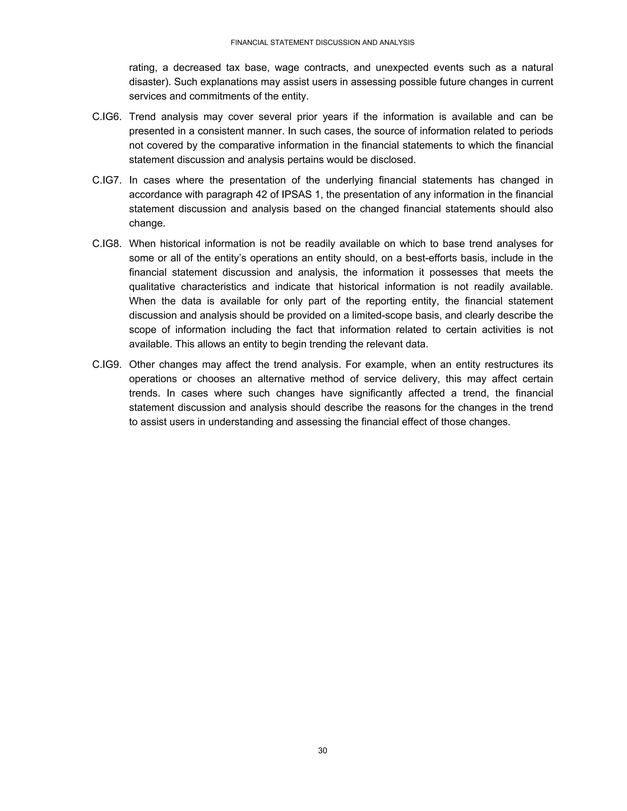 FINANCIAL STATEMENT DISCUSSION AND ANALYSIS


        rating, a decreased tax base, wage contracts, and unexpected events such as a natural
        disaster). Such explanations may assist users in assessing possible future changes in current
        services and commitments of the entity.

C.IG6. Trend analysis may cover several prior years if the information is available and can be
       presented in a consistent manner. In such cases, the source of information related to periods
       not covered by the comparative information in the financial statements to which the financial
       statement discussion and analysis pertains would be disclosed.
C.IG7. In cases where the presentation of the underlying financial statements has changed in
       accordance with paragraph 42 of IPSAS 1, the presentation of any information in the financial
       statement discussion and analysis based on the changed financial statements should also
       change.
C.IG8. When historical information is not be readily available on which to base trend analyses for
       some or all of the entity’s operations an entity should, on a best-efforts basis, include in the
       financial statement discussion and analysis, the information it possesses that meets the
       qualitative characteristics and indicate that historical information is not readily available.
       When the data is available for only part of the reporting entity, the financial statement
       discussion and analysis should be provided on a limited-scope basis, and clearly describe the
       scope of information including the fact that information related to certain activities is not
       available. This allows an entity to begin trending the relevant data.
C.IG9. Other changes may affect the trend analysis. For example, when an entity restructures its
       operations or chooses an alternative method of service delivery, this may affect certain
       trends. In cases where such changes have significantly affected a trend, the financial
       statement discussion and analysis should describe the reasons for the changes in the trend
       to assist users in understanding and assessing the financial effect of those changes.




                                                  30
 