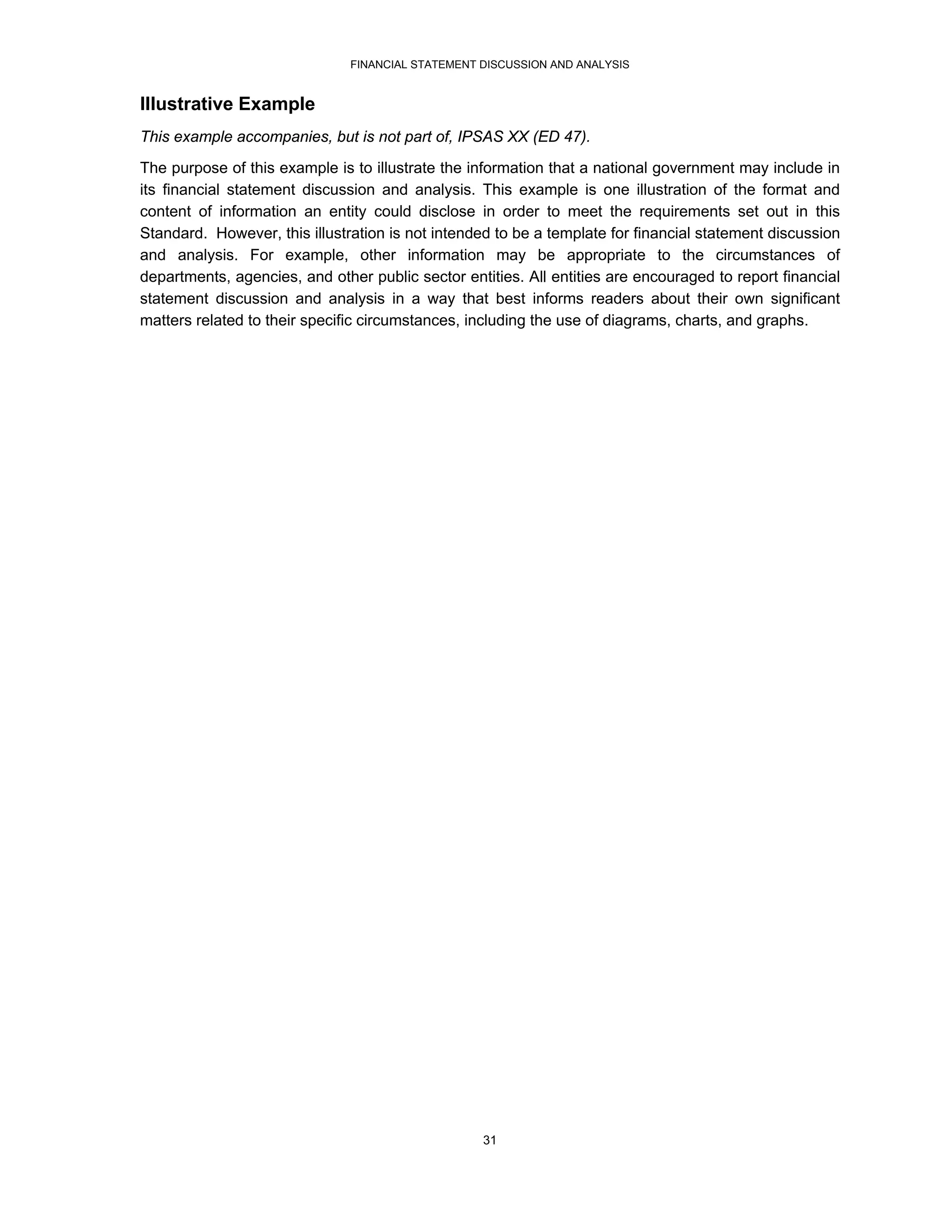FINANCIAL STATEMENT DISCUSSION AND ANALYSIS


Illustrative Example
This example accompanies, but is not part of, IPSAS XX (ED 47).
The purpose of this example is to illustrate the information that a national government may include in
its financial statement discussion and analysis. This example is one illustration of the format and
content of information an entity could disclose in order to meet the requirements set out in this
Standard. However, this illustration is not intended to be a template for financial statement discussion
and analysis. For example, other information may be appropriate to the circumstances of
departments, agencies, and other public sector entities. All entities are encouraged to report financial
statement discussion and analysis in a way that best informs readers about their own significant
matters related to their specific circumstances, including the use of diagrams, charts, and graphs.




                                                   31
 