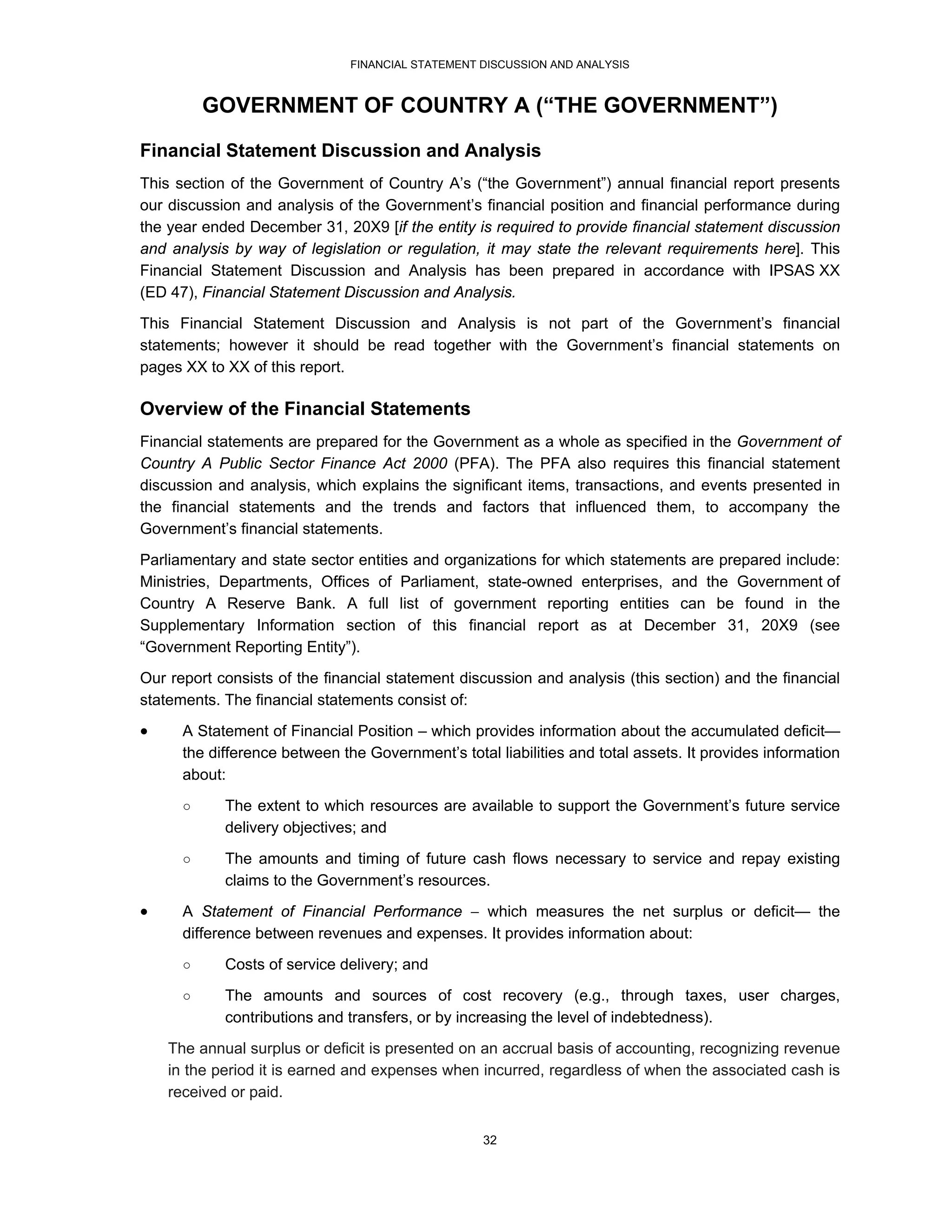 FINANCIAL STATEMENT DISCUSSION AND ANALYSIS



          GOVERNMENT OF COUNTRY A (“THE GOVERNMENT”)

Financial Statement Discussion and Analysis
This section of the Government of Country A’s (“the Government”) annual financial report presents
our discussion and analysis of the Government’s financial position and financial performance during
the year ended December 31, 20X9 [if the entity is required to provide financial statement discussion
and analysis by way of legislation or regulation, it may state the relevant requirements here]. This
Financial Statement Discussion and Analysis has been prepared in accordance with IPSAS XX
(ED 47), Financial Statement Discussion and Analysis.
This Financial Statement Discussion and Analysis is not part of the Government’s financial
statements; however it should be read together with the Government’s financial statements on
pages XX to XX of this report.

Overview of the Financial Statements
Financial statements are prepared for the Government as a whole as specified in the Government of
Country A Public Sector Finance Act 2000 (PFA). The PFA also requires this financial statement
discussion and analysis, which explains the significant items, transactions, and events presented in
the financial statements and the trends and factors that influenced them, to accompany the
Government’s financial statements.
Parliamentary and state sector entities and organizations for which statements are prepared include:
Ministries, Departments, Offices of Parliament, state-owned enterprises, and the Government of
Country A Reserve Bank. A full list of government reporting entities can be found in the
Supplementary Information section of this financial report as at December 31, 20X9 (see
“Government Reporting Entity”).
Our report consists of the financial statement discussion and analysis (this section) and the financial
statements. The financial statements consist of:
     A Statement of Financial Position – which provides information about the accumulated deficit—
      the difference between the Government’s total liabilities and total assets. It provides information
      about:
      ○     The extent to which resources are available to support the Government’s future service
            delivery objectives; and

      ○     The amounts and timing of future cash flows necessary to service and repay existing
            claims to the Government’s resources.
     A Statement of Financial Performance  which measures the net surplus or deficit— the
      difference between revenues and expenses. It provides information about:
      ○     Costs of service delivery; and
      ○     The amounts and sources of cost recovery (e.g., through taxes, user charges,
            contributions and transfers, or by increasing the level of indebtedness).
    The annual surplus or deficit is presented on an accrual basis of accounting, recognizing revenue
    in the period it is earned and expenses when incurred, regardless of when the associated cash is
    received or paid.


                                                   32
 