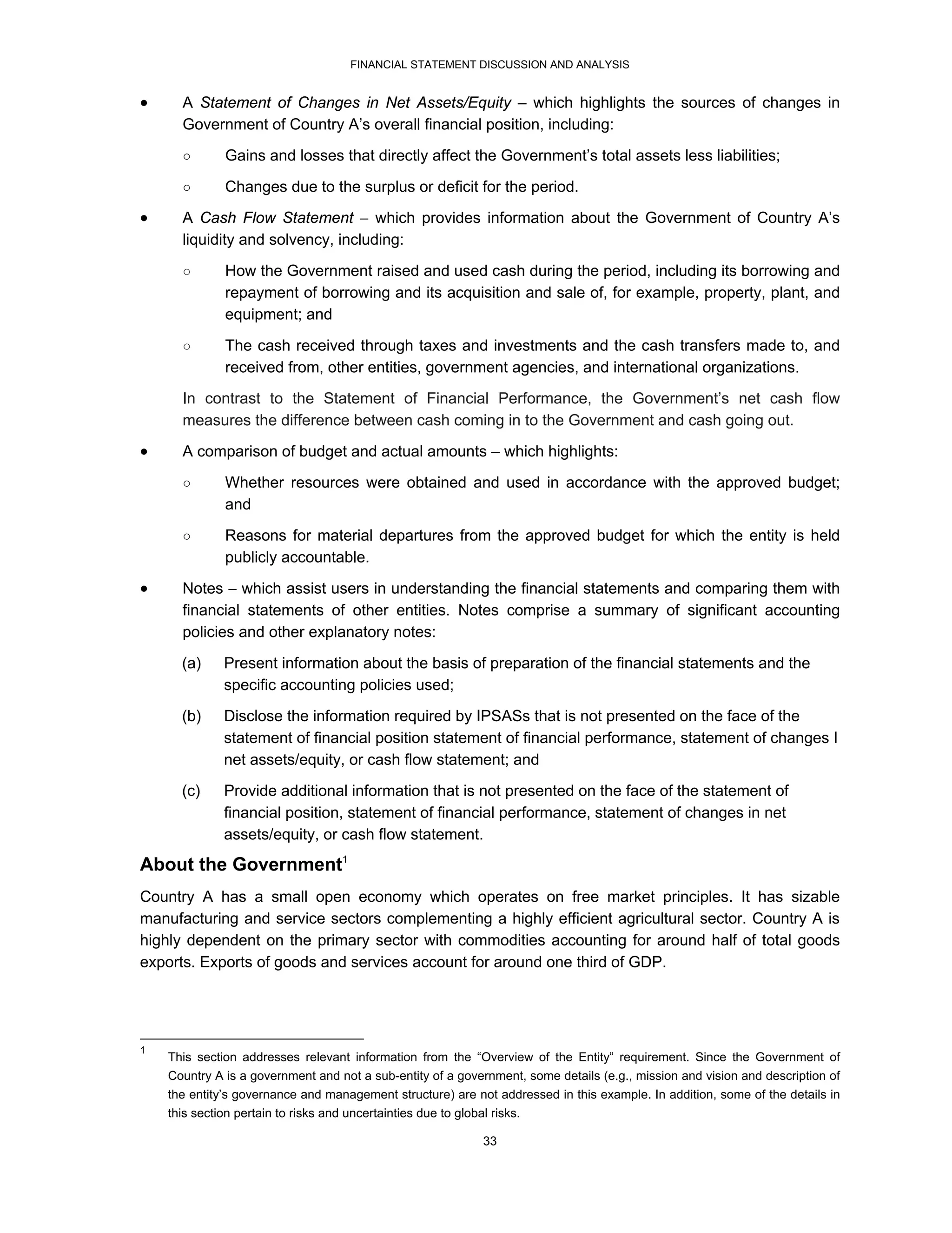 FINANCIAL STATEMENT DISCUSSION AND ANALYSIS


     A Statement of Changes in Net Assets/Equity – which highlights the sources of changes in
      Government of Country A’s overall financial position, including:
      ○        Gains and losses that directly affect the Government’s total assets less liabilities;
      ○        Changes due to the surplus or deficit for the period.
     A Cash Flow Statement  which provides information about the Government of Country A’s
      liquidity and solvency, including:

      ○        How the Government raised and used cash during the period, including its borrowing and
               repayment of borrowing and its acquisition and sale of, for example, property, plant, and
               equipment; and

      ○        The cash received through taxes and investments and the cash transfers made to, and
               received from, other entities, government agencies, and international organizations.
      In contrast to the Statement of Financial Performance, the Government’s net cash flow
      measures the difference between cash coming in to the Government and cash going out.
     A comparison of budget and actual amounts – which highlights:
      ○        Whether resources were obtained and used in accordance with the approved budget;
               and
      ○        Reasons for material departures from the approved budget for which the entity is held
               publicly accountable.

     Notes  which assist users in understanding the financial statements and comparing them with
      financial statements of other entities. Notes comprise a summary of significant accounting
      policies and other explanatory notes:
      (a)     Present information about the basis of preparation of the financial statements and the
              specific accounting policies used;
      (b)     Disclose the information required by IPSASs that is not presented on the face of the
              statement of financial position statement of financial performance, statement of changes I
              net assets/equity, or cash flow statement; and
      (c)     Provide additional information that is not presented on the face of the statement of
              financial position, statement of financial performance, statement of changes in net
              assets/equity, or cash flow statement.
About the Government1
Country A has a small open economy which operates on free market principles. It has sizable
manufacturing and service sectors complementing a highly efficient agricultural sector. Country A is
highly dependent on the primary sector with commodities accounting for around half of total goods
exports. Exports of goods and services account for around one third of GDP.




1
    This section addresses relevant information from the “Overview of the Entity” requirement. Since the Government of
    Country A is a government and not a sub-entity of a government, some details (e.g., mission and vision and description of
    the entity’s governance and management structure) are not addressed in this example. In addition, some of the details in
    this section pertain to risks and uncertainties due to global risks.

                                                                33
 