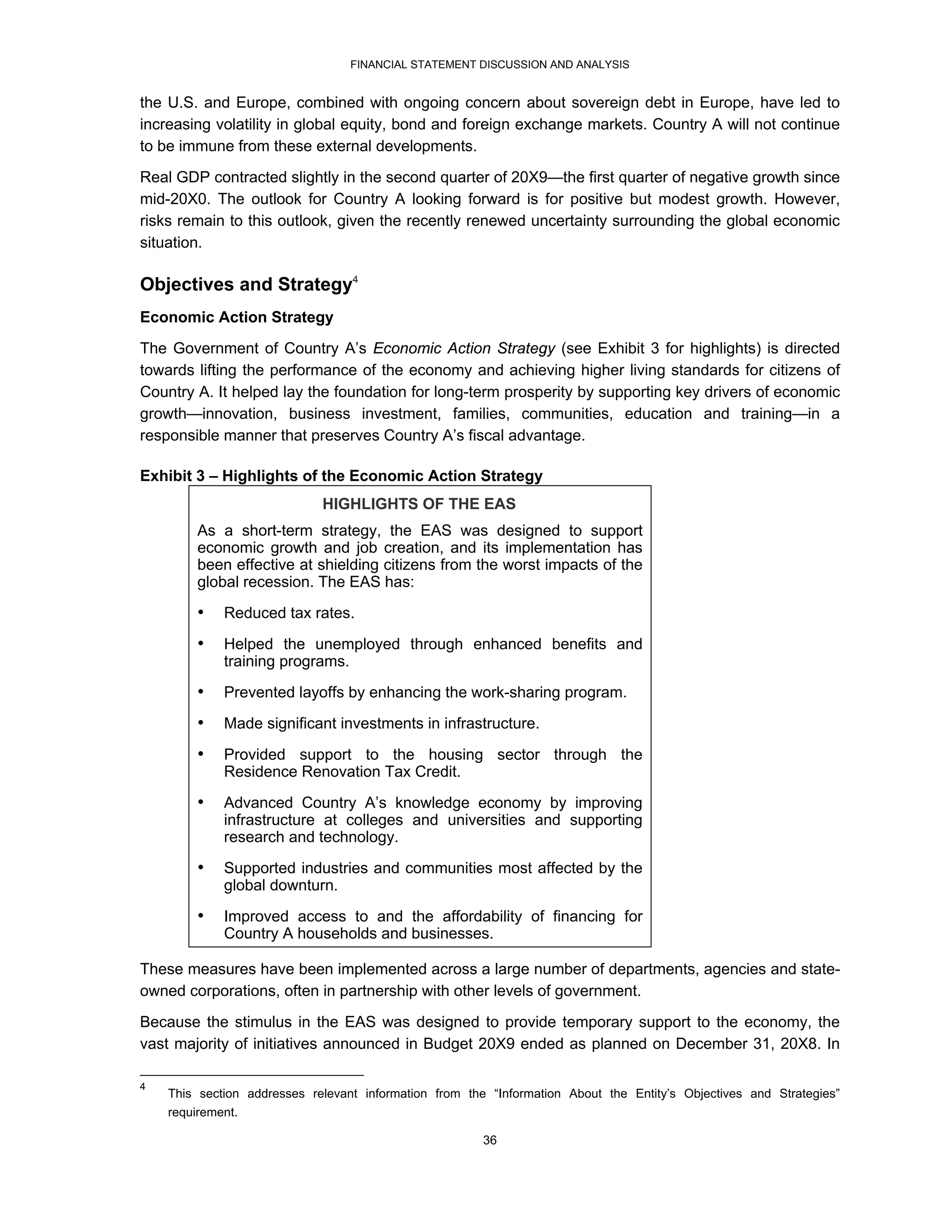 FINANCIAL STATEMENT DISCUSSION AND ANALYSIS


the U.S. and Europe, combined with ongoing concern about sovereign debt in Europe, have led to
increasing volatility in global equity, bond and foreign exchange markets. Country A will not continue
to be immune from these external developments.

Real GDP contracted slightly in the second quarter of 20X9—the first quarter of negative growth since
mid-20X0. The outlook for Country A looking forward is for positive but modest growth. However,
risks remain to this outlook, given the recently renewed uncertainty surrounding the global economic
situation.

Objectives and Strategy4
Economic Action Strategy
The Government of Country A’s Economic Action Strategy (see Exhibit 3 for highlights) is directed
towards lifting the performance of the economy and achieving higher living standards for citizens of
Country A. It helped lay the foundation for long-term prosperity by supporting key drivers of economic
growth—innovation, business investment, families, communities, education and training—in a
responsible manner that preserves Country A’s fiscal advantage.

Exhibit 3 – Highlights of the Economic Action Strategy
                             HIGHLIGHTS OF THE EAS
         As a short-term strategy, the EAS was designed to support
         economic growth and job creation, and its implementation has
         been effective at shielding citizens from the worst impacts of the
         global recession. The EAS has:
         •   Reduced tax rates.
         •   Helped the unemployed through enhanced benefits and
             training programs.
         •   Prevented layoffs by enhancing the work-sharing program.
         •   Made significant investments in infrastructure.
         •   Provided support to the housing sector through the
             Residence Renovation Tax Credit.
         •   Advanced Country A’s knowledge economy by improving
             infrastructure at colleges and universities and supporting
             research and technology.
         •   Supported industries and communities most affected by the
             global downturn.
         •   Improved access to and the affordability of financing for
             Country A households and businesses.

These measures have been implemented across a large number of departments, agencies and state-
owned corporations, often in partnership with other levels of government.
Because the stimulus in the EAS was designed to provide temporary support to the economy, the
vast majority of initiatives announced in Budget 20X9 ended as planned on December 31, 20X8. In

4
    This section addresses relevant information from the “Information About the Entity’s Objectives and Strategies”
    requirement.

                                                        36
 