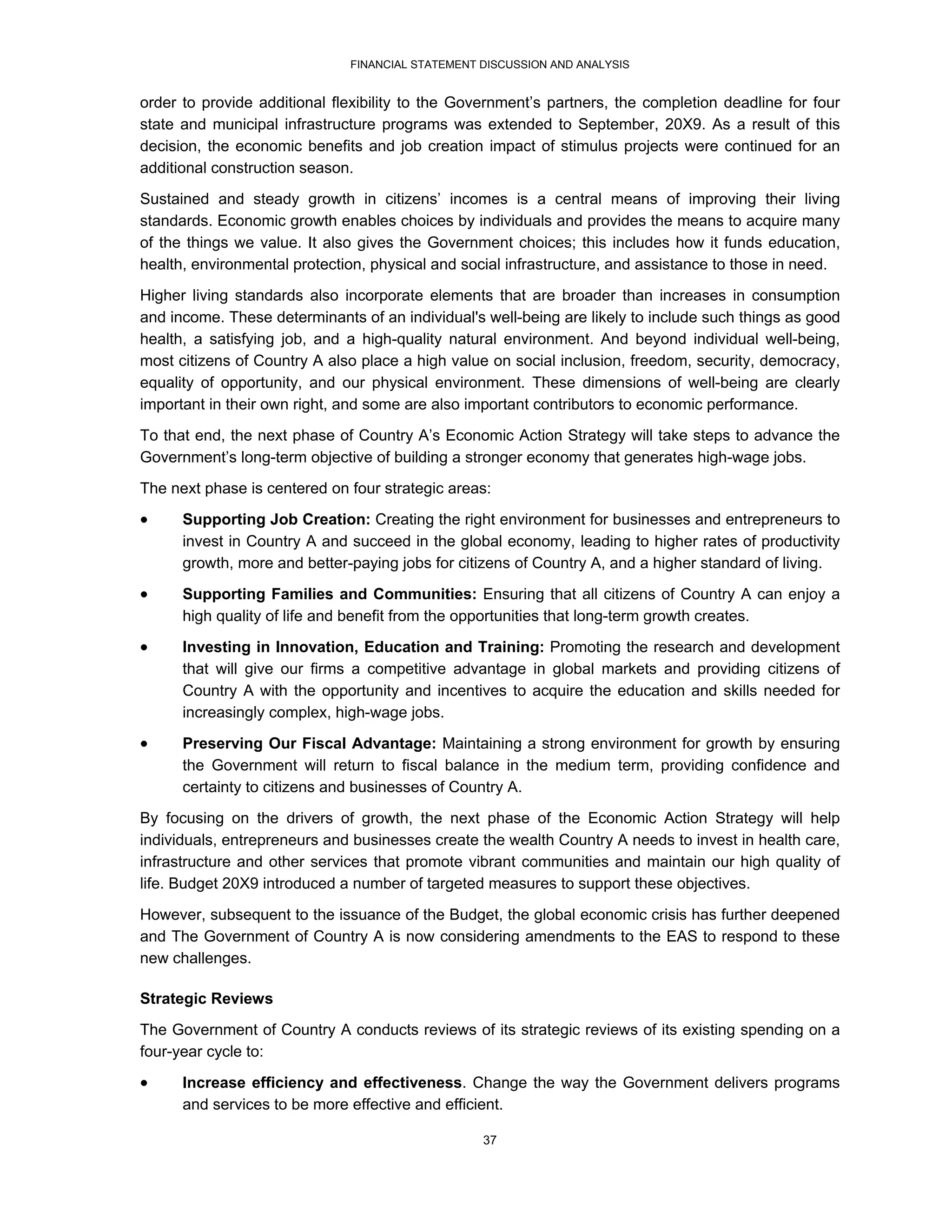 FINANCIAL STATEMENT DISCUSSION AND ANALYSIS


order to provide additional flexibility to the Government’s partners, the completion deadline for four
state and municipal infrastructure programs was extended to September, 20X9. As a result of this
decision, the economic benefits and job creation impact of stimulus projects were continued for an
additional construction season.
Sustained and steady growth in citizens’ incomes is a central means of improving their living
standards. Economic growth enables choices by individuals and provides the means to acquire many
of the things we value. It also gives the Government choices; this includes how it funds education,
health, environmental protection, physical and social infrastructure, and assistance to those in need.
Higher living standards also incorporate elements that are broader than increases in consumption
and income. These determinants of an individual's well-being are likely to include such things as good
health, a satisfying job, and a high-quality natural environment. And beyond individual well-being,
most citizens of Country A also place a high value on social inclusion, freedom, security, democracy,
equality of opportunity, and our physical environment. These dimensions of well-being are clearly
important in their own right, and some are also important contributors to economic performance.
To that end, the next phase of Country A’s Economic Action Strategy will take steps to advance the
Government’s long-term objective of building a stronger economy that generates high-wage jobs.
The next phase is centered on four strategic areas:
     Supporting Job Creation: Creating the right environment for businesses and entrepreneurs to
      invest in Country A and succeed in the global economy, leading to higher rates of productivity
      growth, more and better-paying jobs for citizens of Country A, and a higher standard of living.
     Supporting Families and Communities: Ensuring that all citizens of Country A can enjoy a
      high quality of life and benefit from the opportunities that long-term growth creates.
     Investing in Innovation, Education and Training: Promoting the research and development
      that will give our firms a competitive advantage in global markets and providing citizens of
      Country A with the opportunity and incentives to acquire the education and skills needed for
      increasingly complex, high-wage jobs.
     Preserving Our Fiscal Advantage: Maintaining a strong environment for growth by ensuring
      the Government will return to fiscal balance in the medium term, providing confidence and
      certainty to citizens and businesses of Country A.
By focusing on the drivers of growth, the next phase of the Economic Action Strategy will help
individuals, entrepreneurs and businesses create the wealth Country A needs to invest in health care,
infrastructure and other services that promote vibrant communities and maintain our high quality of
life. Budget 20X9 introduced a number of targeted measures to support these objectives.
However, subsequent to the issuance of the Budget, the global economic crisis has further deepened
and The Government of Country A is now considering amendments to the EAS to respond to these
new challenges.

Strategic Reviews
The Government of Country A conducts reviews of its strategic reviews of its existing spending on a
four-year cycle to:

     Increase efficiency and effectiveness. Change the way the Government delivers programs
      and services to be more effective and efficient.

                                                  37
 