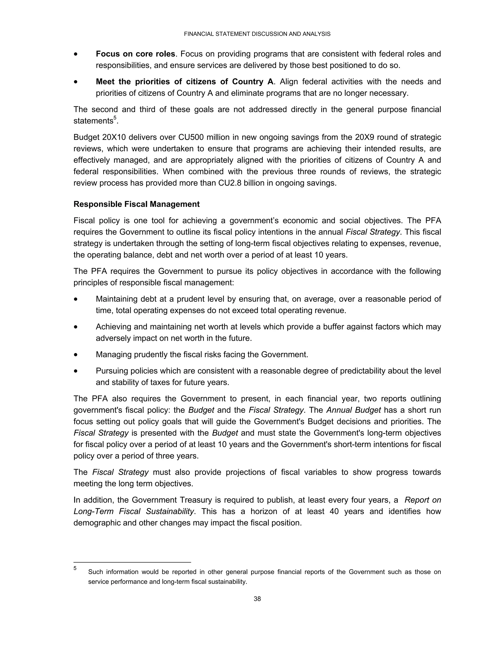 FINANCIAL STATEMENT DISCUSSION AND ANALYSIS


     Focus on core roles. Focus on providing programs that are consistent with federal roles and
      responsibilities, and ensure services are delivered by those best positioned to do so.
     Meet the priorities of citizens of Country A. Align federal activities with the needs and
      priorities of citizens of Country A and eliminate programs that are no longer necessary.
The second and third of these goals are not addressed directly in the general purpose financial
statements5.

Budget 20X10 delivers over CU500 million in new ongoing savings from the 20X9 round of strategic
reviews, which were undertaken to ensure that programs are achieving their intended results, are
effectively managed, and are appropriately aligned with the priorities of citizens of Country A and
federal responsibilities. When combined with the previous three rounds of reviews, the strategic
review process has provided more than CU2.8 billion in ongoing savings.

Responsible Fiscal Management
Fiscal policy is one tool for achieving a government’s economic and social objectives. The PFA
requires the Government to outline its fiscal policy intentions in the annual Fiscal Strategy. This fiscal
strategy is undertaken through the setting of long-term fiscal objectives relating to expenses, revenue,
the operating balance, debt and net worth over a period of at least 10 years.
The PFA requires the Government to pursue its policy objectives in accordance with the following
principles of responsible fiscal management:

     Maintaining debt at a prudent level by ensuring that, on average, over a reasonable period of
      time, total operating expenses do not exceed total operating revenue.
     Achieving and maintaining net worth at levels which provide a buffer against factors which may
      adversely impact on net worth in the future.
     Managing prudently the fiscal risks facing the Government.
     Pursuing policies which are consistent with a reasonable degree of predictability about the level
      and stability of taxes for future years.
The PFA also requires the Government to present, in each financial year, two reports outlining
government's fiscal policy: the Budget and the Fiscal Strategy. The Annual Budget has a short run
focus setting out policy goals that will guide the Government's Budget decisions and priorities. The
Fiscal Strategy is presented with the Budget and must state the Government's long-term objectives
for fiscal policy over a period of at least 10 years and the Government's short-term intentions for fiscal
policy over a period of three years.
The Fiscal Strategy must also provide projections of fiscal variables to show progress towards
meeting the long term objectives.
In addition, the Government Treasury is required to publish, at least every four years, a Report on
Long-Term Fiscal Sustainability. This has a horizon of at least 40 years and identifies how
demographic and other changes may impact the fiscal position.




5
    Such information would be reported in other general purpose financial reports of the Government such as those on
    service performance and long-term fiscal sustainability.

                                                               38
 