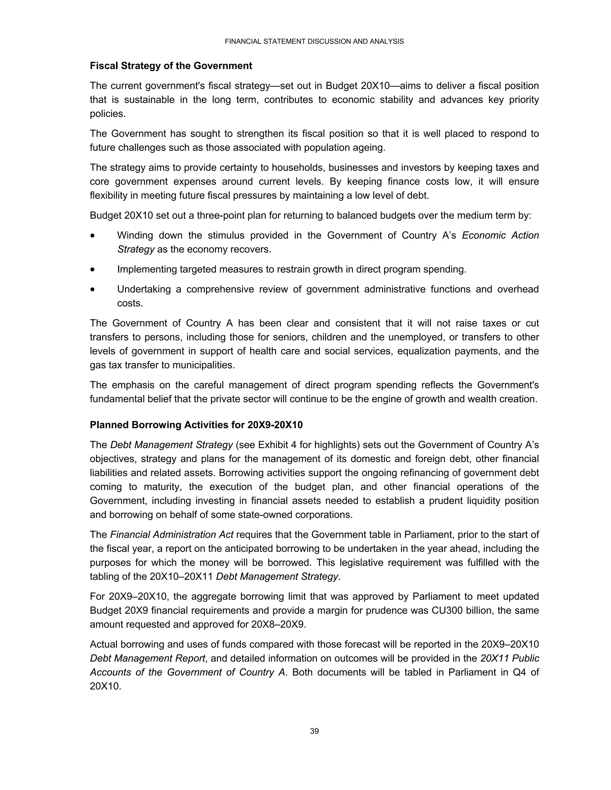 FINANCIAL STATEMENT DISCUSSION AND ANALYSIS


Fiscal Strategy of the Government
The current government's fiscal strategy—set out in Budget 20X10—aims to deliver a fiscal position
that is sustainable in the long term, contributes to economic stability and advances key priority
policies.
The Government has sought to strengthen its fiscal position so that it is well placed to respond to
future challenges such as those associated with population ageing.
The strategy aims to provide certainty to households, businesses and investors by keeping taxes and
core government expenses around current levels. By keeping finance costs low, it will ensure
flexibility in meeting future fiscal pressures by maintaining a low level of debt.

Budget 20X10 set out a three-point plan for returning to balanced budgets over the medium term by:
     Winding down the stimulus provided in the Government of Country A’s Economic Action
      Strategy as the economy recovers.

     Implementing targeted measures to restrain growth in direct program spending.
     Undertaking a comprehensive review of government administrative functions and overhead
      costs.

The Government of Country A has been clear and consistent that it will not raise taxes or cut
transfers to persons, including those for seniors, children and the unemployed, or transfers to other
levels of government in support of health care and social services, equalization payments, and the
gas tax transfer to municipalities.
The emphasis on the careful management of direct program spending reflects the Government's
fundamental belief that the private sector will continue to be the engine of growth and wealth creation.

Planned Borrowing Activities for 20X9-20X10
The Debt Management Strategy (see Exhibit 4 for highlights) sets out the Government of Country A’s
objectives, strategy and plans for the management of its domestic and foreign debt, other financial
liabilities and related assets. Borrowing activities support the ongoing refinancing of government debt
coming to maturity, the execution of the budget plan, and other financial operations of the
Government, including investing in financial assets needed to establish a prudent liquidity position
and borrowing on behalf of some state-owned corporations.
The Financial Administration Act requires that the Government table in Parliament, prior to the start of
the fiscal year, a report on the anticipated borrowing to be undertaken in the year ahead, including the
purposes for which the money will be borrowed. This legislative requirement was fulfilled with the
tabling of the 20X10–20X11 Debt Management Strategy.
For 20X9–20X10, the aggregate borrowing limit that was approved by Parliament to meet updated
Budget 20X9 financial requirements and provide a margin for prudence was CU300 billion, the same
amount requested and approved for 20X8–20X9.
Actual borrowing and uses of funds compared with those forecast will be reported in the 20X9–20X10
Debt Management Report, and detailed information on outcomes will be provided in the 20X11 Public
Accounts of the Government of Country A. Both documents will be tabled in Parliament in Q4 of
20X10.



                                                   39
 