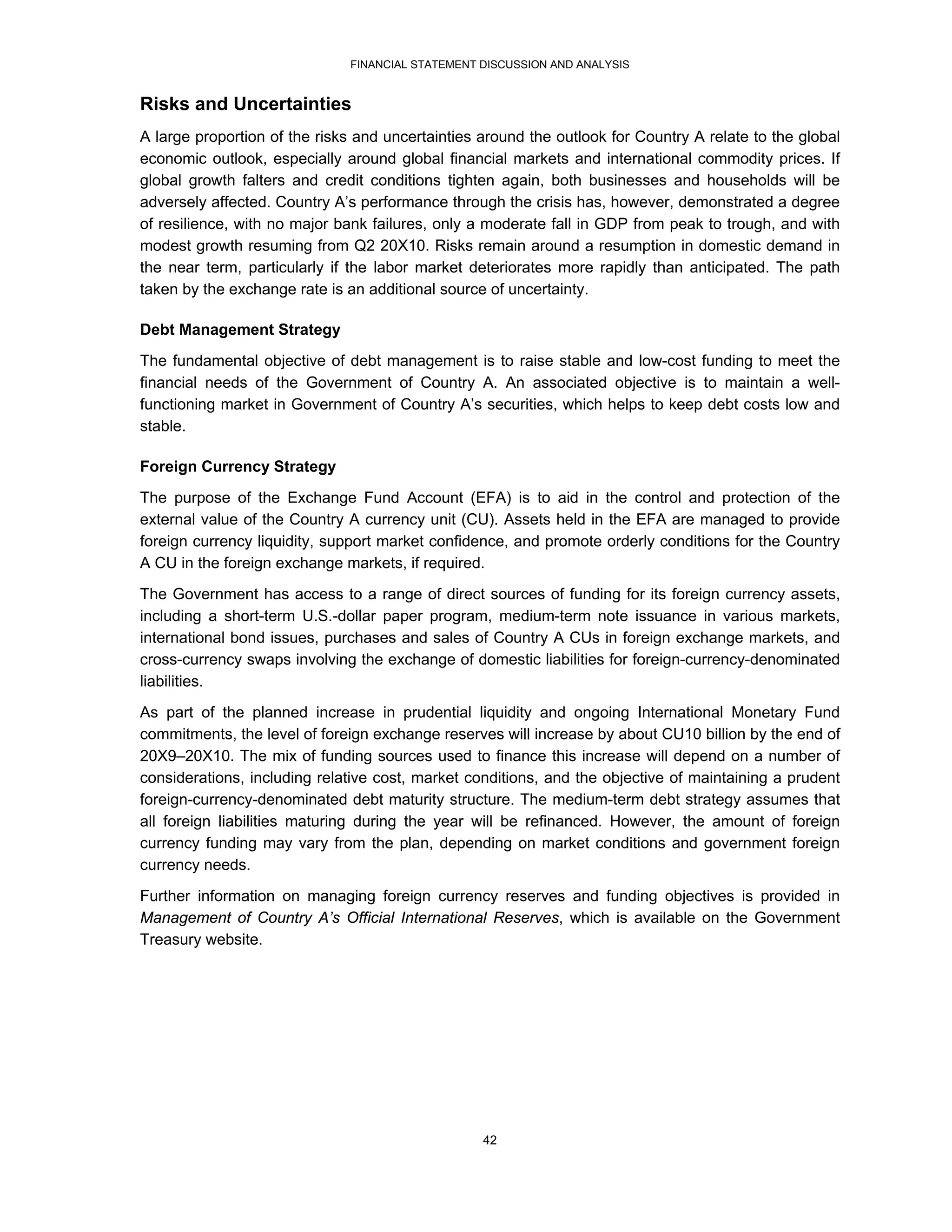 FINANCIAL STATEMENT DISCUSSION AND ANALYSIS


Risks and Uncertainties
A large proportion of the risks and uncertainties around the outlook for Country A relate to the global
economic outlook, especially around global financial markets and international commodity prices. If
global growth falters and credit conditions tighten again, both businesses and households will be
adversely affected. Country A’s performance through the crisis has, however, demonstrated a degree
of resilience, with no major bank failures, only a moderate fall in GDP from peak to trough, and with
modest growth resuming from Q2 20X10. Risks remain around a resumption in domestic demand in
the near term, particularly if the labor market deteriorates more rapidly than anticipated. The path
taken by the exchange rate is an additional source of uncertainty.

Debt Management Strategy
The fundamental objective of debt management is to raise stable and low-cost funding to meet the
financial needs of the Government of Country A. An associated objective is to maintain a well-
functioning market in Government of Country A’s securities, which helps to keep debt costs low and
stable.

Foreign Currency Strategy
The purpose of the Exchange Fund Account (EFA) is to aid in the control and protection of the
external value of the Country A currency unit (CU). Assets held in the EFA are managed to provide
foreign currency liquidity, support market confidence, and promote orderly conditions for the Country
A CU in the foreign exchange markets, if required.
The Government has access to a range of direct sources of funding for its foreign currency assets,
including a short-term U.S.-dollar paper program, medium-term note issuance in various markets,
international bond issues, purchases and sales of Country A CUs in foreign exchange markets, and
cross-currency swaps involving the exchange of domestic liabilities for foreign-currency-denominated
liabilities.
As part of the planned increase in prudential liquidity and ongoing International Monetary Fund
commitments, the level of foreign exchange reserves will increase by about CU10 billion by the end of
20X9–20X10. The mix of funding sources used to finance this increase will depend on a number of
considerations, including relative cost, market conditions, and the objective of maintaining a prudent
foreign-currency-denominated debt maturity structure. The medium-term debt strategy assumes that
all foreign liabilities maturing during the year will be refinanced. However, the amount of foreign
currency funding may vary from the plan, depending on market conditions and government foreign
currency needs.

Further information on managing foreign currency reserves and funding objectives is provided in
Management of Country A’s Official International Reserves, which is available on the Government
Treasury website.




                                                  42
 