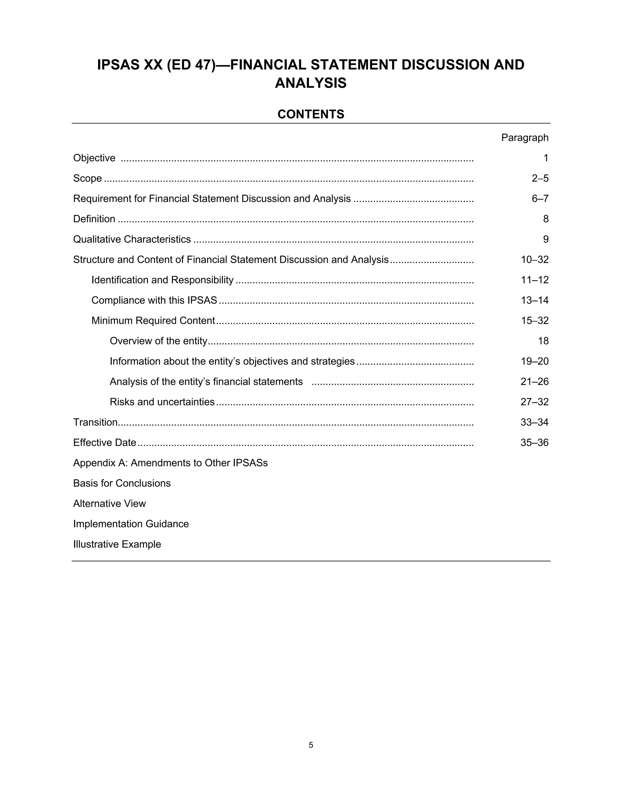 IPSAS XX (ED 47)—FINANCIAL STATEMENT DISCUSSION AND
                              ANALYSIS

                                                                      CONTENTS
                                                                                                                                             Paragraph
Objective ..............................................................................................................................            1
Scope ....................................................................................................................................        25
Requirement for Financial Statement Discussion and Analysis ...........................................                                           6–7
Definition ...............................................................................................................................          8
Qualitative Characteristics ....................................................................................................                    9
Structure and Content of Financial Statement Discussion and Analysis ..............................                                             1032
      Identification and Responsibility .....................................................................................                   11–12
      Compliance with this IPSAS ...........................................................................................                    13–14
      Minimum Required Content ............................................................................................                     1532
            Overview of the entity...............................................................................................                  18
            Information about the entity’s objectives and strategies ..........................................                                 19–20
            Analysis of the entity’s financial statements ..........................................................                            21–26
            Risks and uncertainties ............................................................................................                27–32
Transition...............................................................................................................................       33–34
Effective Date ........................................................................................................................         35–36
Appendix A: Amendments to Other IPSASs

Basis for Conclusions
Alternative View
Implementation Guidance
Illustrative Example




                                                                                 5
 