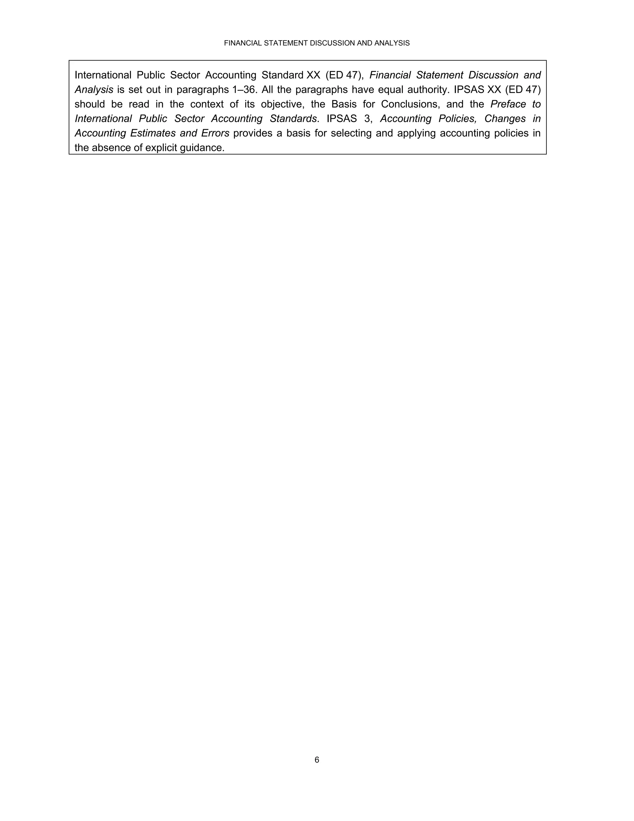 FINANCIAL STATEMENT DISCUSSION AND ANALYSIS



International Public Sector Accounting Standard XX (ED 47), Financial Statement Discussion and
Analysis is set out in paragraphs 1–36. All the paragraphs have equal authority. IPSAS XX (ED 47)
should be read in the context of its objective, the Basis for Conclusions, and the Preface to
International Public Sector Accounting Standards. IPSAS 3, Accounting Policies, Changes in
Accounting Estimates and Errors provides a basis for selecting and applying accounting policies in
the absence of explicit guidance.




                                                   6
 