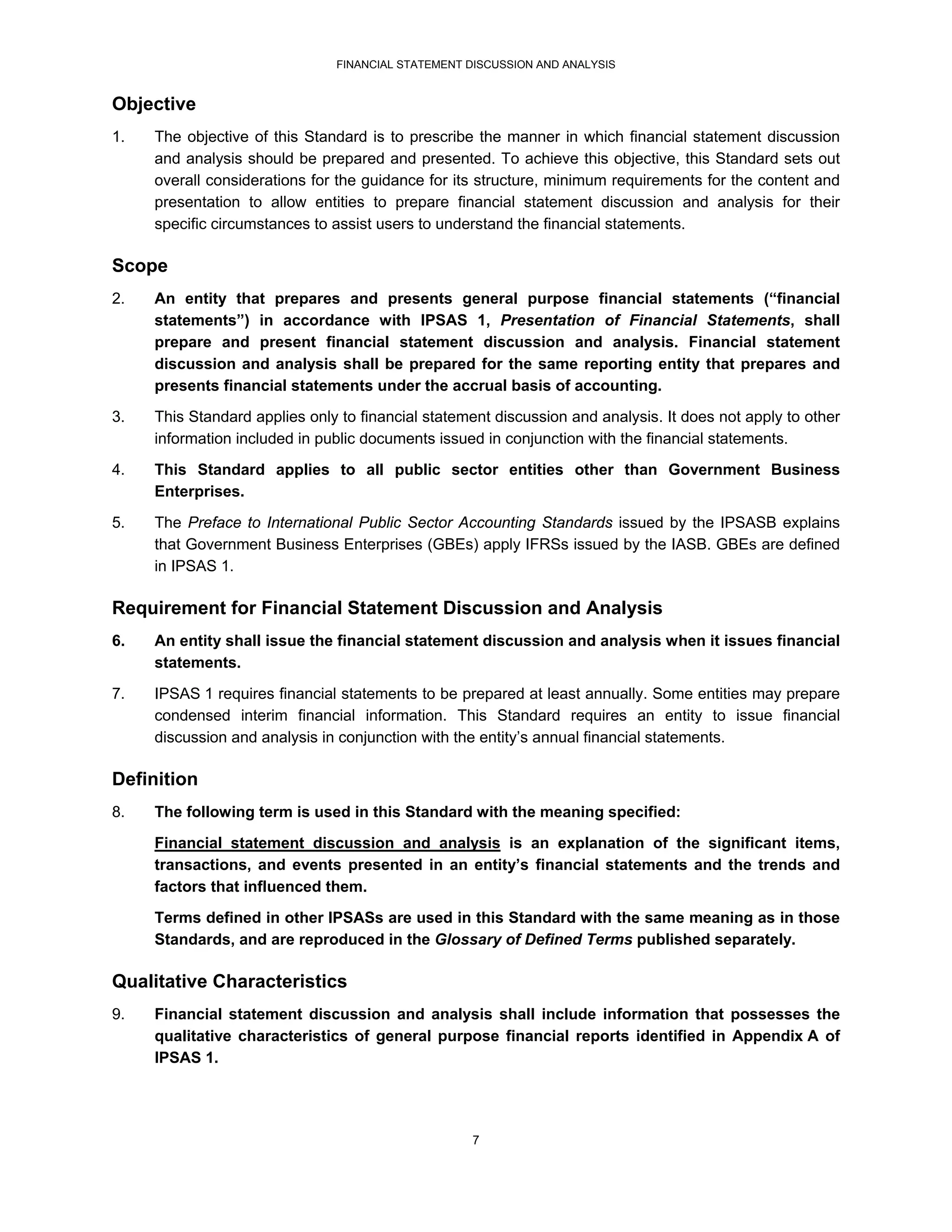 FINANCIAL STATEMENT DISCUSSION AND ANALYSIS


Objective
1.   The objective of this Standard is to prescribe the manner in which financial statement discussion
     and analysis should be prepared and presented. To achieve this objective, this Standard sets out
     overall considerations for the guidance for its structure, minimum requirements for the content and
     presentation to allow entities to prepare financial statement discussion and analysis for their
     specific circumstances to assist users to understand the financial statements.

Scope
2.   An entity that prepares and presents general purpose financial statements (“financial
     statements”) in accordance with IPSAS 1, Presentation of Financial Statements, shall
     prepare and present financial statement discussion and analysis. Financial statement
     discussion and analysis shall be prepared for the same reporting entity that prepares and
     presents financial statements under the accrual basis of accounting.
3.   This Standard applies only to financial statement discussion and analysis. It does not apply to other
     information included in public documents issued in conjunction with the financial statements.
4.   This Standard applies to all public sector entities other than Government Business
     Enterprises.
5.   The Preface to International Public Sector Accounting Standards issued by the IPSASB explains
     that Government Business Enterprises (GBEs) apply IFRSs issued by the IASB. GBEs are defined
     in IPSAS 1.

Requirement for Financial Statement Discussion and Analysis
6.   An entity shall issue the financial statement discussion and analysis when it issues financial
     statements.
7.   IPSAS 1 requires financial statements to be prepared at least annually. Some entities may prepare
     condensed interim financial information. This Standard requires an entity to issue financial
     discussion and analysis in conjunction with the entity’s annual financial statements.

Definition
8.   The following term is used in this Standard with the meaning specified:
     Financial statement discussion and analysis is an explanation of the significant items,
     transactions, and events presented in an entity’s financial statements and the trends and
     factors that influenced them.
     Terms defined in other IPSASs are used in this Standard with the same meaning as in those
     Standards, and are reproduced in the Glossary of Defined Terms published separately.

Qualitative Characteristics
9.   Financial statement discussion and analysis shall include information that possesses the
     qualitative characteristics of general purpose financial reports identified in Appendix A of
     IPSAS 1.




                                                   7
 