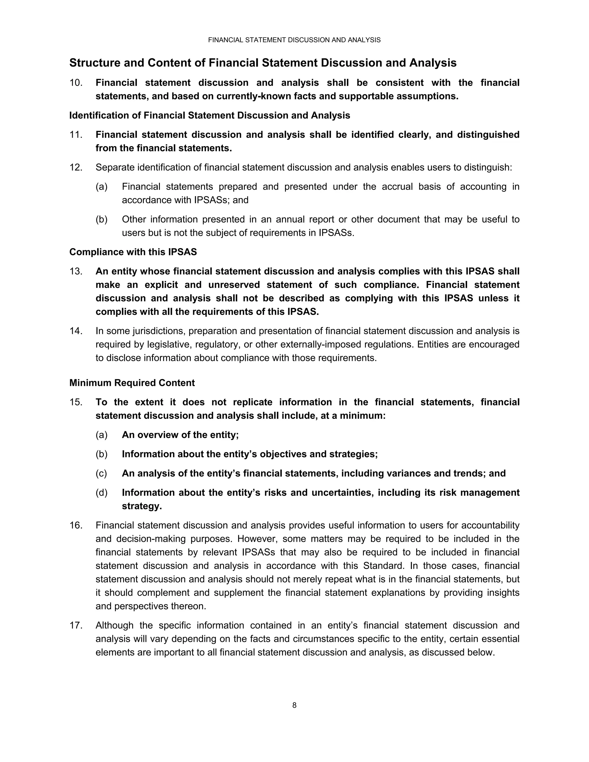 FINANCIAL STATEMENT DISCUSSION AND ANALYSIS


Structure and Content of Financial Statement Discussion and Analysis
10.   Financial statement discussion and analysis shall be consistent with the financial
      statements, and based on currently-known facts and supportable assumptions.
Identification of Financial Statement Discussion and Analysis
11.   Financial statement discussion and analysis shall be identified clearly, and distinguished
      from the financial statements.
12.   Separate identification of financial statement discussion and analysis enables users to distinguish:
      (a)   Financial statements prepared and presented under the accrual basis of accounting in
            accordance with IPSASs; and
      (b)   Other information presented in an annual report or other document that may be useful to
            users but is not the subject of requirements in IPSASs.
Compliance with this IPSAS

13.   An entity whose financial statement discussion and analysis complies with this IPSAS shall
      make an explicit and unreserved statement of such compliance. Financial statement
      discussion and analysis shall not be described as complying with this IPSAS unless it
      complies with all the requirements of this IPSAS.
14.   In some jurisdictions, preparation and presentation of financial statement discussion and analysis is
      required by legislative, regulatory, or other externally-imposed regulations. Entities are encouraged
      to disclose information about compliance with those requirements.

Minimum Required Content
15.   To the extent it does not replicate information in the financial statements, financial
      statement discussion and analysis shall include, at a minimum:
      (a)   An overview of the entity;
      (b)   Information about the entity’s objectives and strategies;

      (c)   An analysis of the entity’s financial statements, including variances and trends; and
      (d)   Information about the entity’s risks and uncertainties, including its risk management
            strategy.
16.   Financial statement discussion and analysis provides useful information to users for accountability
      and decision-making purposes. However, some matters may be required to be included in the
      financial statements by relevant IPSASs that may also be required to be included in financial
      statement discussion and analysis in accordance with this Standard. In those cases, financial
      statement discussion and analysis should not merely repeat what is in the financial statements, but
      it should complement and supplement the financial statement explanations by providing insights
      and perspectives thereon.
17.   Although the specific information contained in an entity’s financial statement discussion and
      analysis will vary depending on the facts and circumstances specific to the entity, certain essential
      elements are important to all financial statement discussion and analysis, as discussed below.




                                                     8
 