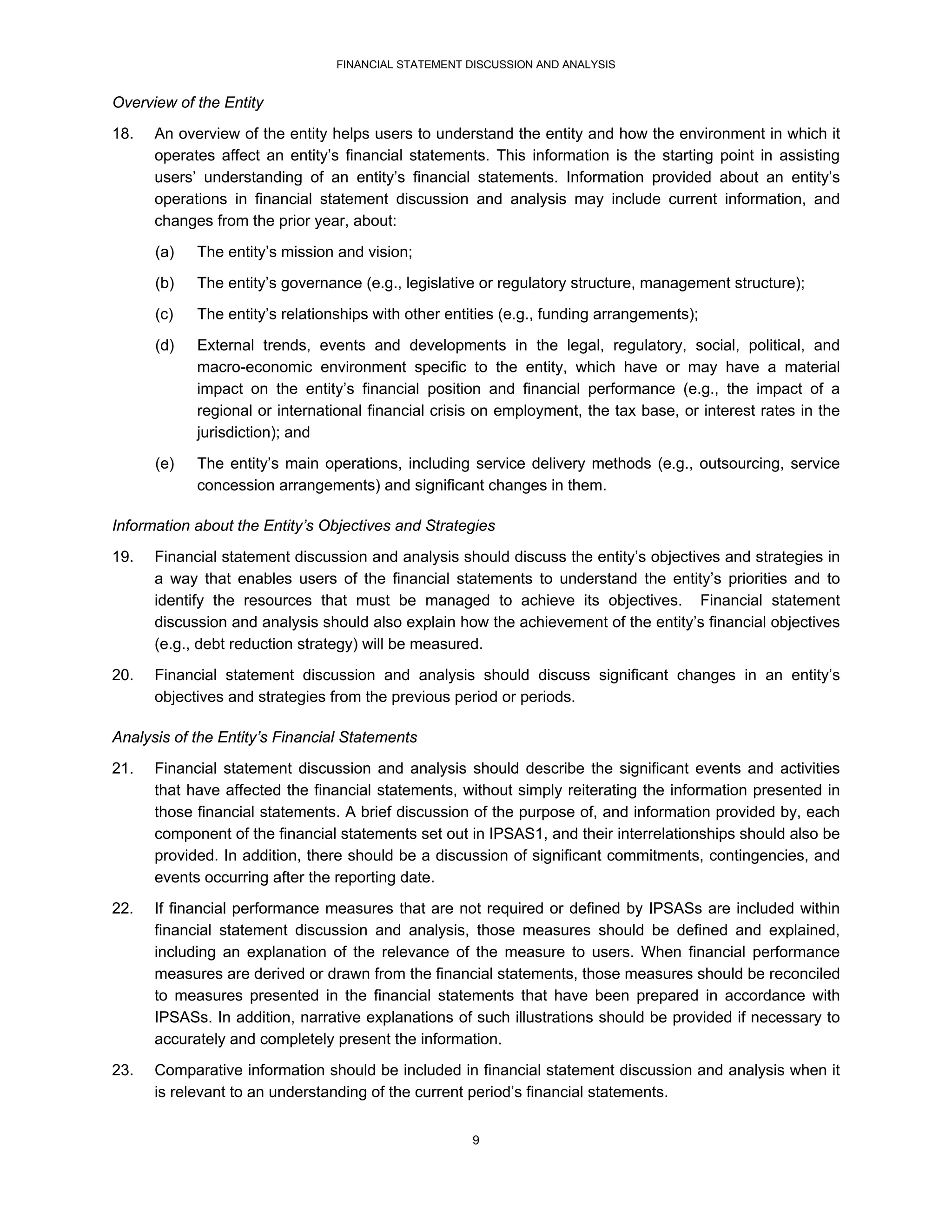 FINANCIAL STATEMENT DISCUSSION AND ANALYSIS


Overview of the Entity
18.   An overview of the entity helps users to understand the entity and how the environment in which it
      operates affect an entity’s financial statements. This information is the starting point in assisting
      users’ understanding of an entity’s financial statements. Information provided about an entity’s
      operations in financial statement discussion and analysis may include current information, and
      changes from the prior year, about:
      (a)   The entity’s mission and vision;
      (b)   The entity’s governance (e.g., legislative or regulatory structure, management structure);
      (c)   The entity’s relationships with other entities (e.g., funding arrangements);
      (d)   External trends, events and developments in the legal, regulatory, social, political, and
            macro-economic environment specific to the entity, which have or may have a material
            impact on the entity’s financial position and financial performance (e.g., the impact of a
            regional or international financial crisis on employment, the tax base, or interest rates in the
            jurisdiction); and
      (e)   The entity’s main operations, including service delivery methods (e.g., outsourcing, service
            concession arrangements) and significant changes in them.

Information about the Entity’s Objectives and Strategies
19.   Financial statement discussion and analysis should discuss the entity’s objectives and strategies in
      a way that enables users of the financial statements to understand the entity’s priorities and to
      identify the resources that must be managed to achieve its objectives. Financial statement
      discussion and analysis should also explain how the achievement of the entity’s financial objectives
      (e.g., debt reduction strategy) will be measured.
20.   Financial statement discussion and analysis should discuss significant changes in an entity’s
      objectives and strategies from the previous period or periods.

Analysis of the Entity’s Financial Statements
21.   Financial statement discussion and analysis should describe the significant events and activities
      that have affected the financial statements, without simply reiterating the information presented in
      those financial statements. A brief discussion of the purpose of, and information provided by, each
      component of the financial statements set out in IPSAS1, and their interrelationships should also be
      provided. In addition, there should be a discussion of significant commitments, contingencies, and
      events occurring after the reporting date.
22.   If financial performance measures that are not required or defined by IPSASs are included within
      financial statement discussion and analysis, those measures should be defined and explained,
      including an explanation of the relevance of the measure to users. When financial performance
      measures are derived or drawn from the financial statements, those measures should be reconciled
      to measures presented in the financial statements that have been prepared in accordance with
      IPSASs. In addition, narrative explanations of such illustrations should be provided if necessary to
      accurately and completely present the information.
23.   Comparative information should be included in financial statement discussion and analysis when it
      is relevant to an understanding of the current period’s financial statements.


                                                     9
 