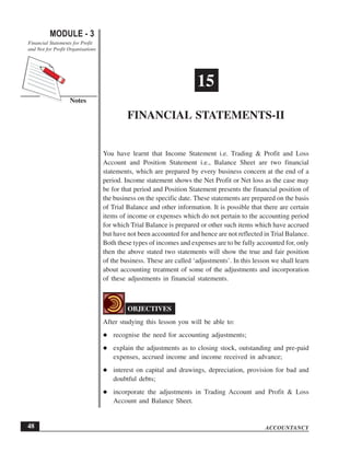 You have learnt that Income Statement i.e. Trading & Profit and Loss
Account and Position Statement i.e., Balance Sheet are two financial
statements, which are prepared by every business concern at the end of a
period. Income statement shows the Net Profit or Net loss as the case may
be for that period and Position Statement presents the financial position of
the business on the specific date. These statements are prepared on the basis
of Trial Balance and other information. It is possible that there are certain
items of income or expenses which do not pertain to the accounting period
for which Trial Balance is prepared or other such items which have accrued
but have not been accounted for and hence are not reflected in Trial Balance.
Both these types of incomes and expenses are to be fully accounted for, only
then the above stated two statements will show the true and fair position
of the business. These are called ‘adjustments’. In this lesson we shall learn
about accounting treatment of some of the adjustments and incorporation
of these adjustments in financial statements.
OBJECTIVES
After studying this lesson you will be able to:
recognise the need for accounting adjustments;
explain the adjustments as to closing stock, outstanding and pre-paid
expenses, accrued income and income received in advance;
interest on capital and drawings, depreciation, provision for bad and
doubtful debts;
incorporate the adjustments in Trading Account and Profit & Loss
Account and Balance Sheet.
15
FINANCIAL STATEMENTS-II
ACCOUNTANCY
MODULE - 3
Notes
Financial Statements for Profit
and Not for Profit Organisations
48
 
