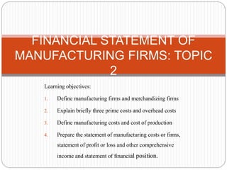 Learning objectives:
1. Define manufacturing firms and merchandizing firms
2. Explain briefly three prime costs and overhead costs
3. Define manufacturing costs and cost of production
4. Prepare the statement of manufacturing costs or firms,
statement of profit or loss and other comprehensive
income and statement of financial position.
FINANCIAL STATEMENT OF
MANUFACTURING FIRMS: TOPIC
2
 