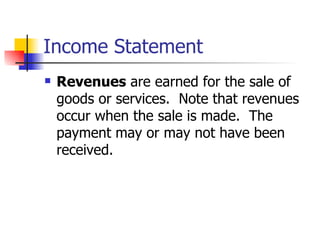 Income Statement Revenues  are earned for the sale of goods or services.  Note that revenues occur when the sale is made.  The payment may or may not have been received. 