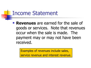 Income Statement Revenues  are earned for the sale of goods or services.  Note that revenues occur when the sale is made.  The payment may or may not have been received. Examples of revenues include sales,  service revenue and interest revenue. 