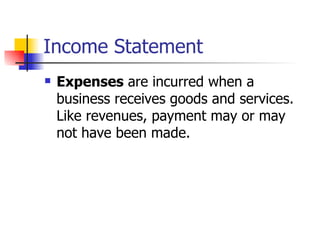 Income Statement Expenses  are incurred when a business receives goods and services.  Like revenues, payment may or may not have been made. 