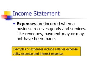 Income Statement Expenses  are incurred when a business receives goods and services.  Like revenues, payment may or may not have been made. Examples of expenses include salaries expense,  utility expense and interest expense. 