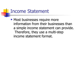 Income Statement Most businesses require more information from their businesses than a simple income statement can provide.  Therefore, they use a multi-step income statement format. 