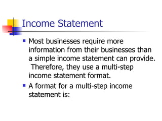 Income Statement Most businesses require more information from their businesses than a simple income statement can provide.  Therefore, they use a multi-step income statement format. A format for a multi-step income statement is: 