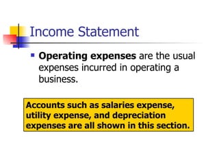 Income Statement Operating expenses  are the usual expenses incurred in operating a business.  Accounts such as salaries expense, utility expense, and depreciation expenses are all shown in this section. 