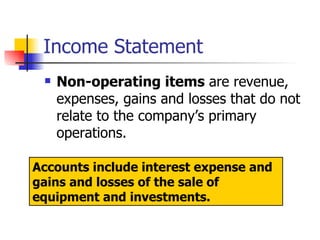 Income Statement Non-operating items  are revenue, expenses, gains and losses that do not relate to the company’s primary operations.  Accounts include interest expense and gains and losses of the sale of equipment and investments. 