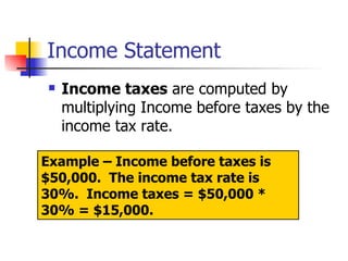 Income Statement Income taxes  are computed by multiplying Income before taxes by the income tax rate.  Example – Income before taxes is $50,000.  The income tax rate is 30%.  Income taxes = $50,000 * 30% = $15,000. 