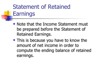 Statement of Retained Earnings Note that the Income Statement must be prepared before the Statement of Retained Earnings. This is because you have to know the amount of net income in order to compute the ending balance of retained earnings. 