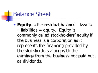 Balance Sheet Equity  is the residual balance.  Assets – liabilities = equity.  Equity is commonly called stockholders’ equity if the business is a corporation as it represents the financing provided by the stockholders along with the earnings from the business not paid out as dividends. 