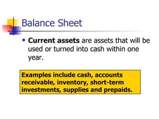Balance Sheet Current assets  are assets that will be used or turned into cash within one year.  Examples include cash, accounts receivable, inventory, short-term investments, supplies and prepaids. 