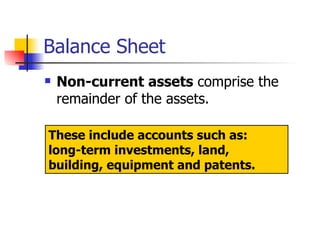 Balance Sheet Non-current assets  comprise the remainder of the assets.  These include accounts such as:  long-term investments, land, building, equipment and patents. 