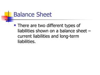 Balance Sheet There are two different types of liabilities shown on a balance sheet – current liabilities and long-term liabilities. 