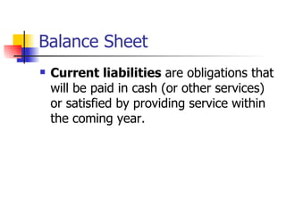 Balance Sheet Current liabilities  are obligations that will be paid in cash (or other services) or satisfied by providing service within the coming year.  