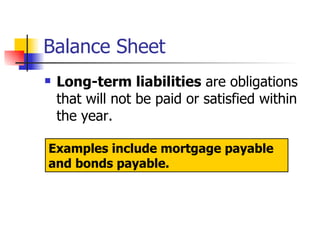 Balance Sheet Long-term liabilities  are obligations that will not be paid or satisfied within the year.  Examples include mortgage payable and bonds payable. 