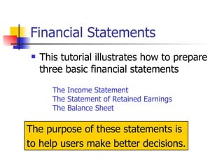 Financial Statements This tutorial illustrates how to prepare three basic financial statements The Income Statement The Statement of Retained Earnings The Balance Sheet The purpose of these statements is  to help users make better decisions. 