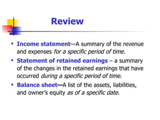 Income statement — A summary of the revenue and expenses  for a specific period of time. Statement of retained earnings   – a summary of the changes in the retained earnings that have occurred  during a specific period of time. Balance sheet — A list of the assets, liabilities, and owner’s equity  as of a specific date. Review 