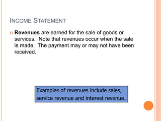INCOME STATEMENT
 Revenues are earned for the sale of goods or
services. Note that revenues occur when the sale
is made. The payment may or may not have been
received.
Examples of revenues include sales,
service revenue and interest revenue.
 