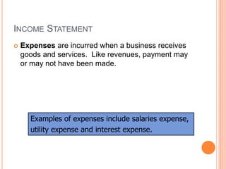 INCOME STATEMENT
 Expenses are incurred when a business receives
goods and services. Like revenues, payment may
or may not have been made.
Examples of expenses include salaries expense,
utility expense and interest expense.
 