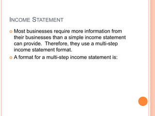 INCOME STATEMENT
 Most businesses require more information from
their businesses than a simple income statement
can provide. Therefore, they use a multi-step
income statement format.
 A format for a multi-step income statement is:
 